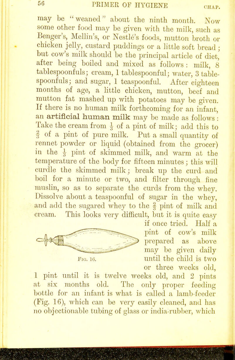 CHAP. may be weaned about the ninth month. Now some other food may be given with the milk, such us Benger's, Mellin's, or Nestle's foods, mutton broth or chicken jelly, custard puddings or a little soft bread ; but cow's milk should be the principal article of diet,' after being boiled and mixed as follows : milk, 8 tablespoonfuls; cream, 1 tablespoonful; water, Stable- spoonfuls; and sugar, 1 teaspoonful. After eighteen months of age, a little chicken, mutton, beef and mutton fat mashed up with potatoes may be given. If there is no human milk forthcoming for an infant, an artificial human milk may be made as follows: Take the cream from ^ of a pint of milk; add this to § of a pint of pure milk. Put a small quantity of rennet powder or liquid (obtained from the grocer) in the ^ pint of skimmed milk, and warm at the temperature of the body for fifteen minutes ; this will curdle the skimmed milk; break up the curd and boil for a minute or two, and filter through fine muslin, so as to separate the curds from the whey. Dissolve about a teaspoonful of sugar in the whey, and add the sugared whey to the § pint of milk and cream. This looks very difficult, but it is quite easy if once tried. Half a pint of cow's milk prepared as above may be given daily Fig. i6. until the child is two or three weeks old, 1 pint until it is twelve weeks old, and 2 pints at six months old. The only proper feeding bottle for an infant is what is called a lamb-feeder (Fig. 16), which can be very easily cleaned, and has no objectionable tubing of glass or india-rubber, which