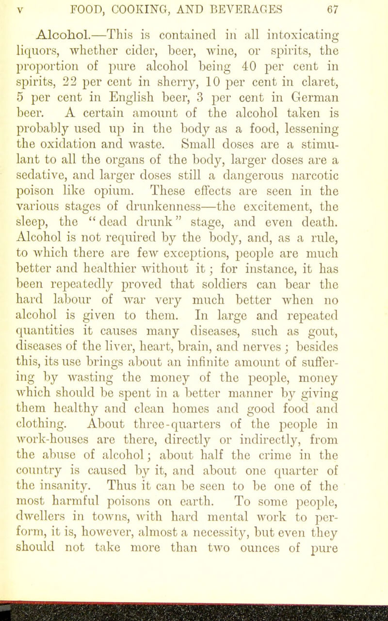 Alcohol.—This is contained in all intoxicating liquors, whether cider, beer, wine, or spirits, the proportion of pure alcohol being 40 per cent in spirits, 22 per cent in sherry, 10 per cent in claret, 5 per cent in English beer, 3 per cent in German beer. A certain amount of the alcohol taken is probably used up in the body as a food, lessening the oxidation and waste. Small doses are a stimu- lant to all the organs of the body, larger doses are a sedative, and larger doses still a dangerous narcotic poison like opium. These effects are seen in the various stages of drunkenness—the excitement, the sleep, the  dead drunk stage, and even death. Alcohol is not required by the body, and, as a rule, to which there are few exceptions, people are much better and healthier without it; for instance, it has been repeatedly proved that soldiers can bear the hard labour of war very much better when no alcohol is given to them. In large and repeated quantities it causes many diseases, such as gout, diseases of the liver, heart, brain, and nerves ; besides this, its use brings about an infinite amount of suffer- ing by wasting the money of the people, money which should be spent in a better manner by giving them healthy and clean homes and good food and clothing. About three-quarters of the people in work-houses are there, directly or indirectly, from the abuse of alcohol; about half the crime in the country is caused by it, and about one quarter of the insanity. Thus it can be seen to be one of the most harmful poisons on earth. To some people, dwellers in towns, with hard mental work to per- form, it is, however, almost a necessity, but even they should not take more than two ounces of pure