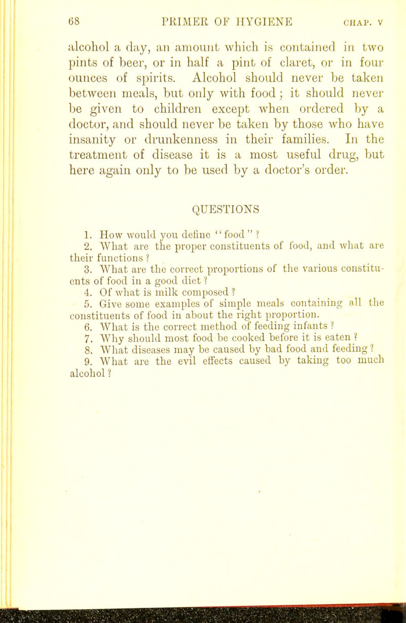 alcohol a flay, an amount which is contained in two pints of beer, or in half a pint of claret, or in four ounces of spirits. Alcohol should never be taken between meals, but only with food; it should never be given to children except when ordered by a doctor, and should never be taken by those who have insanity or drunkenness in their families. In the treatment of disease it is a most useful drug, but here again only to be used by a doctor's order. QUESTIONS 1. How would you define food  ? 2. What are the proper constituents of food, and what are their functions ? 3. AVhat are the correct proportions of the various constitu- ents of food in a good diet ? 4. Of what is milk composed ? 5. Give some examples of simple meals containing all the constituents of food in about the right proportion. 6. What is the correct method of feeding infants ? 7. Why should most food be cooked before it is eaten 1 8. What diseases may be caused by bad food and feeding ? 9. What are the evil effects caused by taking too much alcohol ?