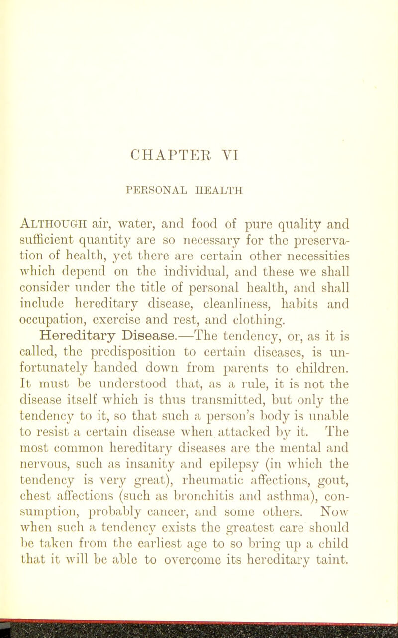 PERSONAL HEALTH Although air, water, and food of pure quality and sufficient quantity are so necessary for the preserva- tion of health, yet there are certain other necessities which depend on the individual, and these we shall consider under the title of personal health, and shall include hereditary disease, cleanliness, habits and occupation, exercise and rest, and clothing. Hereditary Disease.—The tendency, or, as it is called, the predisposition to certain diseases, is un- fortunately handed down from parents to children. It must be understood that, as a rule, it is not the disease itself which is thus transmitted, but only the tendency to it, so that such a person's body is unable to resist a certain disease when attacked by it. The most common hereditary diseases are the mental and nervous, such as insanity and epilepsy (in which the tendency is very great), rheumatic affections, gout, chest affections (such as bronchitis and asthma), con- sumption, probably cancer, and some others. Now when such a tendency exists the greatest care should be taken from the earliest age to so bring up a child that it will be able to overcome its hereditary taint.