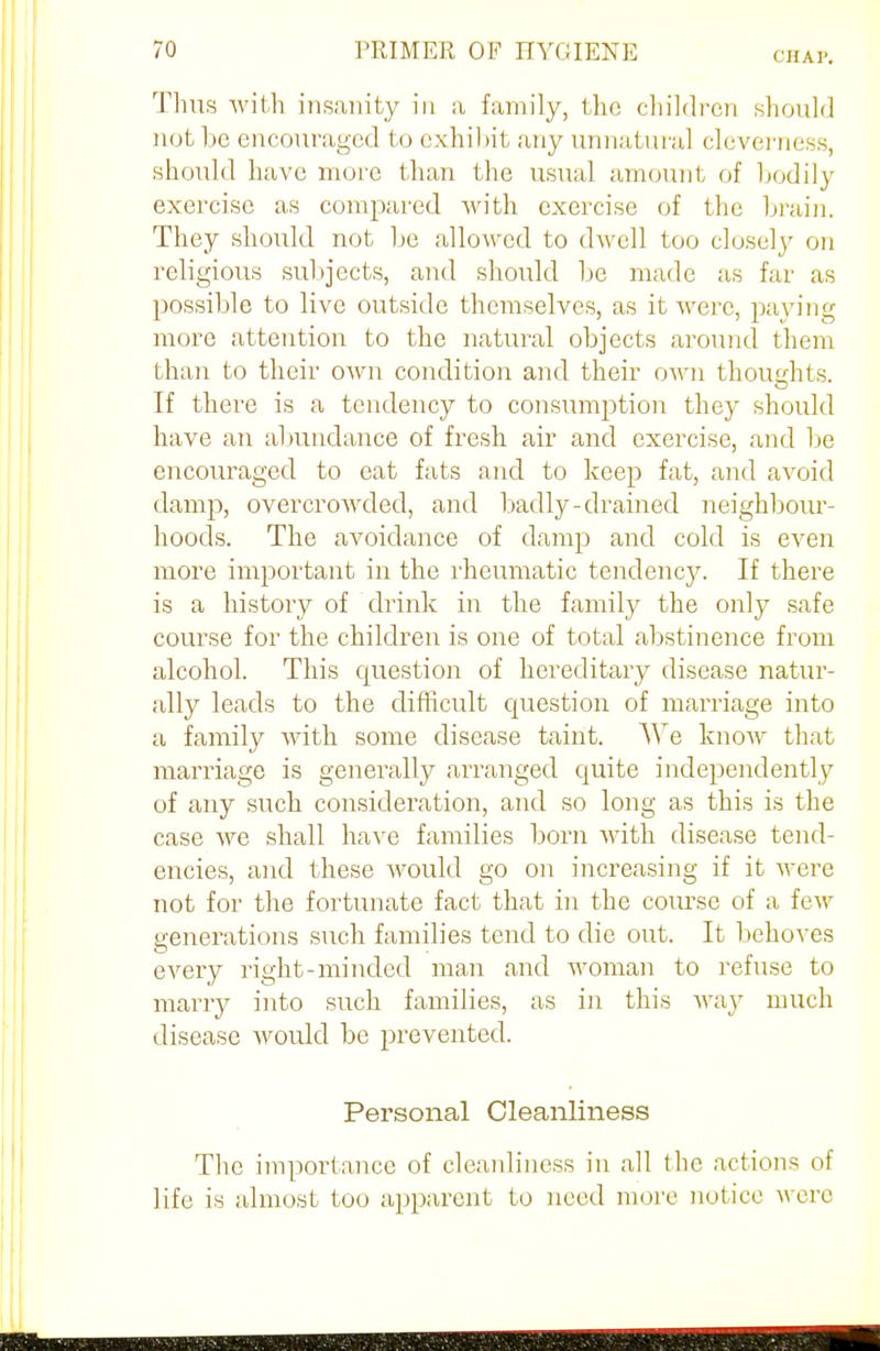 Thus with insanity in a family, the children should not be encouraged to exhibit any unnatural cleverness, should have more than the usual amount of bodily exercise as compared with exercise of the brain. They should not be allowed to dwell too closely on religious subjects, and should be made as far as possible to live outside themselves, as it were, paying more attention to the natural objects around them than to their own condition and their own thoughts. If there is a tendency to consumption they should have an abundance of fresh air and exercise, and be encouraged to eat fats and to keep fat, and avoid damp, overcrowded, and badly-drained neighbour- hoods. The avoidance of damp and cold is even more important in the rheumatic tendency. If there is a history of drink in the family the only safe course for the children is one of total abstinence from alcohol. This question of hereditary disease natur- ally leads to the difficult question of marriage into a family with some disease taint. TTe know that marriage is generally arranged quite independently of any such consideration, and so long as this is the case we shall have families born with disease tend- encies, and these would go on increasing if it were not for the fortunate fact that in the course of a few generations such families tend to die out. It behoves every right-minded man and woman to refuse to marry into such families, as in this way much disease would be prevented. Personal Cleanliness The importance of cleanliness in all the actions oi life is almost too apparent to need more notice were