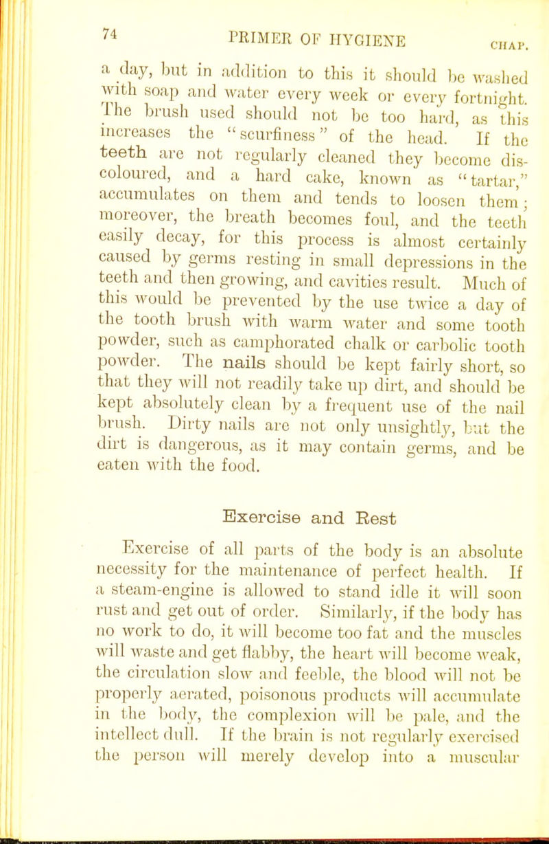 a day, but in addition to this it should be washed with soap and water every week or every fortnight. The brush used should not be too hard, as this increases the  scurfiness of the head. If the teeth are not regularly cleaned they become dis- coloured, and a hard cake, known as tartar, accumulates on them and tends to loosen them; moreover, the breath becomes foul, and the teeth easily decay, for this process is almost certainly caused by germs resting in small depressions in the teeth and then growing, and cavities result. Much of this would be prevented by the use twice a day of the tooth brush with warm water and some tooth powder, such as camphorated chalk or carbolic tooth powder. The nails should be kept fairly short, so that they will not readily take up dirt, and should be kept absolutely clean by a frequent use of the nail brush. Dirty nails are not only unsightly, but the dirt is dangerous, as it may contain germs, and be eaten with the food. Exercise and Rest Exercise of all parts of the body is an absolute necessity for the maintenance of perfect health. If a steam-engine is allowed to stand idle it will soon rust and get out of order. Similarly, if the body has no work to do, it will become too fat and the muscles will waste and get flabby, the heart will become weak, the circulation slow and feeble, the blood Mall not be properly aerated, poisonous products will accumulate in the body, the complexion will be pale, and the intellect dull. If the brain is not regularly exercised the person will merely develop into a muscular