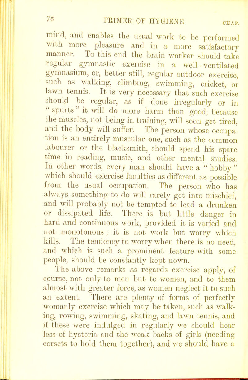 CHAP. mind, and enables the usual work to be performed with more pleasure and in a more satisfactory manner. To this end the brain worker should take regular gymnastic exercise in a well - ventilated gymnasium, or, better still, regular outdoor exercise, such as walking, climbing, swimming, cricket, or lawn tennis. It is very necessary that such exercise should be regular, as if done irregularly or in  spurts  it will do more harm than good, because the muscles, not being in training, will soon get tired, and the body will suffer. The person whose occupa- tion is an entirely muscular one, such as the common labourer or the blacksmith, should spend his spare time in reading, music, and other mental studies. In other words, every man should have a  hobby  which should exercise faculties as different as possible from the usual occupation. The person who has always something to do will rarely get into mischief, and will probably not be tempted to lead a drunken or dissipated life. There is but little danger in hard and continuous work, provided it is varied and not monotonous; it is not work but Avorry which kills. The tendency to worry when there is no need, and which is such a prominent feature with some people, should be constantly kept down. The above remarks as regards exercise apply, of course, not only to men but to women, and to them almost with greater force, as women neglect it to such an extent. There are plenty of forms of perfectly womanly exercise which may be taken, such as walk- ing, rowing, swimming, skating, and lawn tennis, and if these were indulged in regularly we should hear less of lrysteria and the weak backs of girls (needing corsets to hold them together), and we should have a