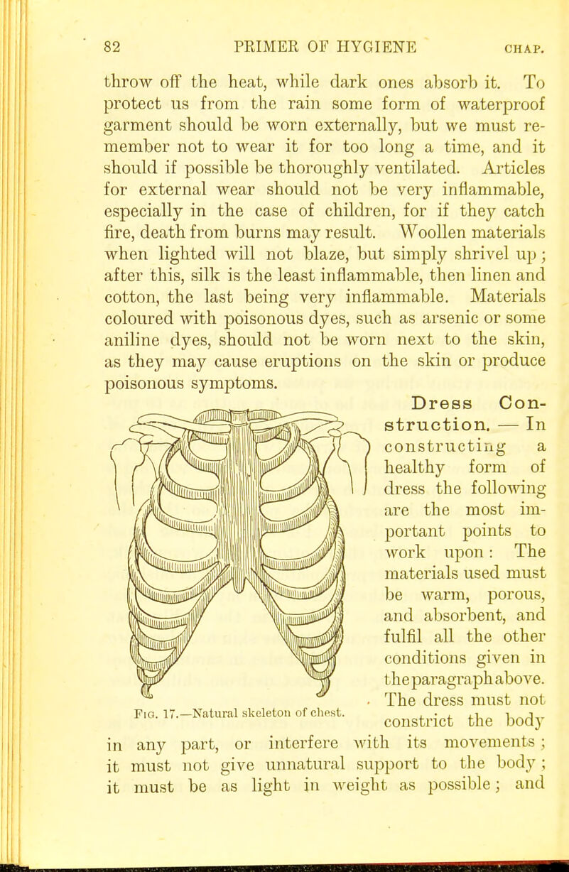 throw off the heat, while dark ones absorb it. To protect us from the rain some form of waterproof garment should be worn externally, but we must re- member not to wear it for too long a time, and it should if possible be thoroughly ventilated. Articles for external wear should not be very inflammable, especially in the case of children, for if they catch fire, death from burns may result. Woollen materials when lighted will not blaze, but simply shrivel up; after this, silk is the least inflammable, then linen and cotton, the last being very inflammable. Materials coloured with poisonous dyes, such as arsenic or some aniline dyes, should not be worn next to the skin, as they may cause eruptions on the skin or produce poisonous symptoms. Dress Con- struction. — In constructing a healthy form of dress the following- are the most im- portant points to work upon: The materials used must be warm, porous, and absorbent, and fulfil all the other conditions given in t he paragraph above. The dress must not constrict the bod}- in any part, or interfere with its movements; it must not give unnatural support to the body ; it must be as light in weight as possible; and Fig. IT.—Natural skeleton of chest.