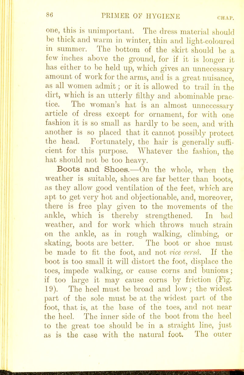 (HA P. one, this is unimportant. The dress material should be thick and warm in winter, thin and light-coloured in summer. The bottom of the skirt should be a few inches above the ground, for if it is longer it has either to be held up, which gives an unnecessary amount of work for the arms, and is a great nuisance, as all women admit; or it is allowed to trail in the dirt, which is an utterly filthy and abominable prac- tice. The woman's hat is an almost unnecessary article of dress except for ornament, for with one fashion it is so small as hardly to be seen, and with another is so placed that it cannot possibly protect the head. Fortunately, the hair is generally suffi- cient for this purpose. Whatever the fashion, the hat should not be too heavy. Boots and Shoes.—On the whole, when the weather is suitable, shoes are far better than boots, as they allow good ventilation of the feet, which are apt to get very hot and objectionable, and, moreover, there is free play given to the movements of the ankle, which is thereby strengthened. In bad weather, and for work which throws much strain on the ankle, as in rough walking, climbing, or skating, boots are better. The boot or shoe must be made to fit the foot, and not vice versa. If the boot is too small it will distort the foot, displace the toes, impede walking, or cause corns and bunions; if too large it may cause corns by friction (Fig. 19). The heel must be broad and low; the widest part of the sole must be at the widest part of the foot, that is, at the base of the toes, and not near the heel. The inner side of the boot from the heel to the great toe should be in a straight line, just as is the case with the natural foot. The outer