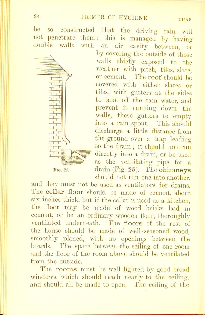 (HAP. be not double so constructed penetrate them Avails that the driving rain will this is managed by having with an air cavity between, or by covering the outside of those walls chiefly exposed to the weather with pitch, tiles, slate, or cement. The roof should be covered with either slates or tiles, with gutters at the sides to take off the rain water, and prevent it running down the walls, these gutters to empty into a rain spout. This should discharge a little distance from the ground over a trap leading to the drain ; it should not run directly into a drain, or be used as the ventilating pipe for a drain (Fig. 25). The chimneys should not run one into another, and they must not be used as ventilators for drains. The cellar floor should be made of cement, about six inches thick, but if the cellar is used as a kitchen, the floor may be made of wood bricks laid in cement, or be an ordinary wooden floor, thoroughly ventilated underneath. The floors of the rest of the house should be made of well-seasoned wood, smoothly planed, with no openings between the boards. The space between the ceiling of one room and the floor of the room above should be ventilated from the outside. The rooms must be well lighted by good broad windows, which should reach nearly to the ceiling, and should all be made to open. The ceiling of the Fio. 25.