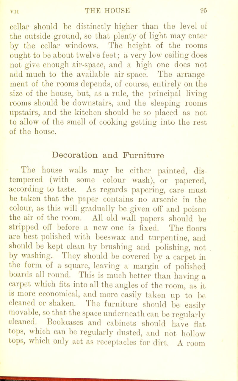 cellar should be distinctly higher than the level of the outside ground, so that plenty of light may enter by the cellar windows. The height of the rooms ought to be about twelve feet; a very low ceiling does not give enough air-space, and a high one does not add much to the available air-space. The arrange- ment of the rooms depends, of course, entirely on the size of the house, but, as a rule, the principal living rooms should be downstairs, and the sleeping rooms upstairs, and the kitchen should be so placed as not to allow of the smell of cooking getting into the rest of the house. Decoration and Furniture The house walls may be either painted, dis- tempered (with some colour wash), or papered, according to taste. As regards papering, care must be taken that the paper contains no arsenic in the colour, as this will gradually be given off and poison the air of the room. All old wall papers should be stripped off before a new one is fixed. The floors are best polished with beeswax and turpentine, and should be kept clean by brushing and polishing, not by washing. They should be covered by a carpet in the form of a square, leaving a margin of polished boards all round. This is much better than having a carpet which fits into all the angles of the room, as it is more economical, and more easily taken up to be cleaned or shaken. The furniture should be easily movable, so that the space underneath can be regularly cleaned. Bookcases and cabinets should have flat tops, which can be regularly dusted, and not hollow tops, which only act as receptacles for dirt. A room