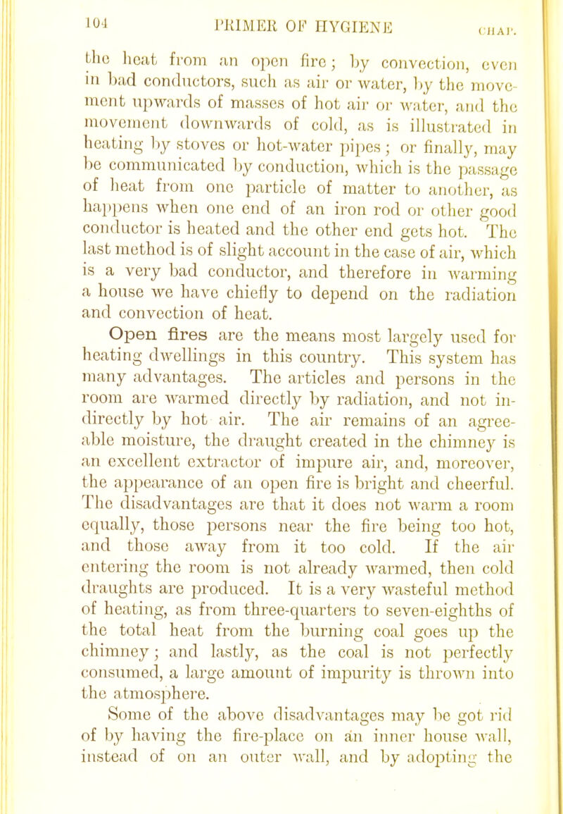 CHAP. the heat from an open fire; by convection, even in bad conductors, such as air or water, by the move ment upwards of masses of hot air or water, and the movement downwards of cold, as is illustrated in heating by stoves or hot-water pipes; or finally, may be communicated by conduction, which is the passage of heat from one particle of matter to another, as happens when one end of an iron rod or other good conductor is heated and the other end gets hot. The last method is of slight account in the case of air, which is a very bad conductor, and therefore in warming a house we have chiefly to depend on the radiation and convection of heat. Open fires are the means most largely used for heating dwellings in this country. This system has many advantages. The articles and persons in the room are warmed directly by radiation, and not in- directly by hot air. The air remains of an agree- able moisture, the draught created in the chimney is an excellent extractor of impure air, and, moreover, the appearance of an open fire is bright and cheerful. The disadvantages are that it does not warm a room equally, those persons near the fire being too hot, and those away from it too cold. If the air entering the room is not already warmed, then cold draughts are produced. It is a very wasteful method of heating, as from three-quarters to seven-eighths of the total heat from the burning coal goes up the chimney; and lastly, as the coal is not perfectly consumed, a large amount of impurity is thrown into the atmosphere. Some of the above disadvantages may be got rid of by having the fire-place on an inner house wall, instead of on an outer wall, and by adopting the