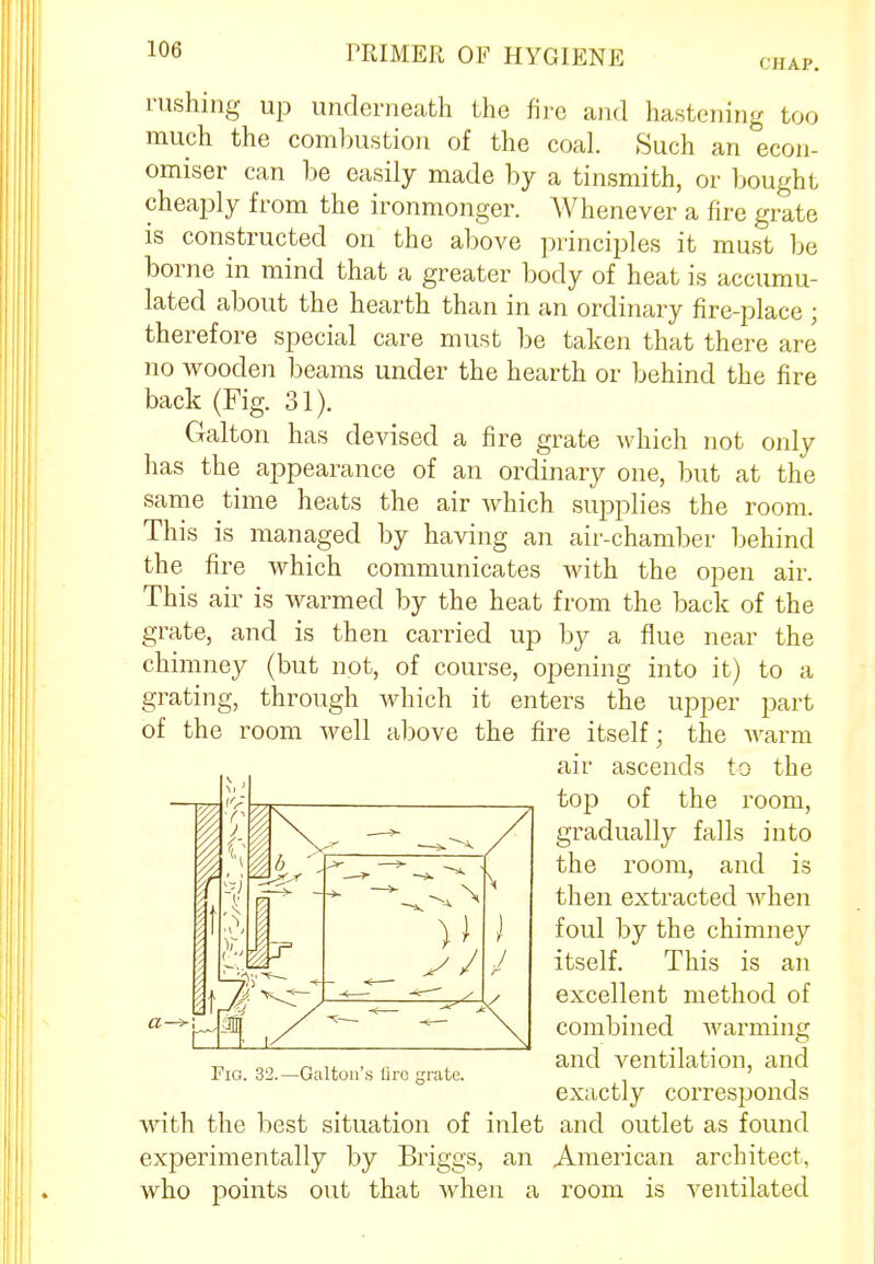 CHAP. rushing up underneath the fire and hastening too much the combustion of the coal. Such an econ- omiser can be easily made by a tinsmith, or bought cheaply from the ironmonger. Whenever a fire grate is constructed on the above principles it must be borne in mind that a greater body of heat is accumu- lated about the hearth than in an ordinary fire-place ; therefore special care must be taken that there are no wooden beams under the hearth or behind the fire back (Fig. 31). Galton has devised a fire grate which not only has the appearance of an ordinary one, but at the same time heats the air which supplies the room. This is managed by having an air-chamber behind the fire which communicates with the open air. This air is warmed by the heat from the back of the grate, and is then carried up by a flue near the chimney (but not, of course, opening into it) to a grating, through which it enters the upper part of the room well above the fire itself; the warm air ascends to the top of the room, gradually falls into the room, and is then extracted when foul by the chimney itself. This is an excellent method of combined warming and ventilation, and exactly corresponds with the best situation of inlet and outlet as found experimentally by Briggs, an American architect, who points out that when a room is ventilated