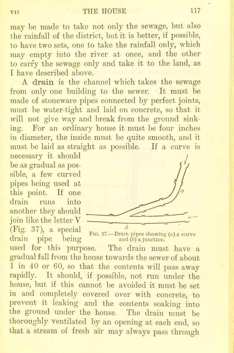 may be made to take not only the sewage, but also the rainfall of the district, but it is better, if possible, to have two sets, one to take the rainfall only, which may empty into the river at once, and the other to carry the sewage only and take it to the land, as I have described above. A drain is the channel which takes the sewage from only one building to the sewer. It must be made of stoneware pipes connected by perfect joints, must be water-tight and laid on concrete, so that it will not give way and break from the ground sink- ing. For an ordinary house it must be four inches in diameter, the inside must be quite smooth, and it must be laid as straight as possible. If a curve is necessary it should be as gradual as pos- sible, a few curved pipes being used at this point. If one drain runs into another they should join like the letter V (Fig. 37), a special drain pipe being used for this purpose. The drain must have a gradual fall from the house towards the sewer of about 1 in 40 or 60, so that the contents will pass away rapidly. It should, if possible, not run under the house, but if this cannot be avoided it must be set in and completely covered over with concrete, to prevent it leaking and the contents soaking into the ground under the house. The drain must be thoroughly ventilated by an opening at each end, so that a stream of fresh air may always pass through Fig. 37.- -Drain pipes showing («.) a curve and (b) a junction