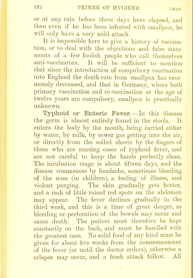 CHAP. or at any rate before three days have elapsed, and then even if he has been infected with smallpox, he will only have a very mild attack. It is impossible here to give a history of vaccina- tion, or to deal with the objections and false state- ments of a few foolish people who call themselves anti-vaccinators. It will be sufficient to mention that since the introduction of compulsory vaccination into England the death-rate from smallpox has enor- mously decreased, and that in Germany, Avhere both primary vaccination and re-vaccination at the age of twelve years are compulsory, smallpox is practically unknown. Typhoid or Enteric Fever.—In this disease the germ is almost entirely found in the stools. It enters the body by the mouth, being carried either by water, by milk, by sewer gas getting into the air, or directly from the soiled sheets by the fingers of those who are nursing cases of typhoid fever, and are not careful to keep the hands perfectly clean. The incubation stage is about fifteen days, and the disease commences by headache, sometimes bleeding of the nose (in children), a feeling of illness, and violent purging. The skin gradually gets hotter, and a rash of little raised red spots on the abdomen may appear. The fever declines gradually in the third week, and this is a time of great danger, as bleeding or perforation of the bowels may occur and cause death. The patient must therefore be kept constantly on the back, and must be handled with the greatest care. No solid food of any kind must be given for about five weeks from the commencement of the fever (or until the doctor orders), otherwise a relapse may occur, and a fresh attack follow. All