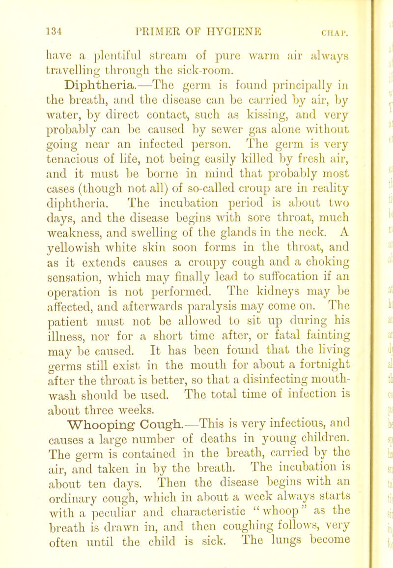 have a plentiful stream of pure warm air always travelling through the sick-room. Diphtheria.—The germ is found principally in the breath, and the disease can be carried by air, by water, by direct contact, such as kissing, and very probably can be caused by sewer gas alone without going near an infected person. The germ is very tenacious of life, not being easily killed by fresh air, and it must be borne in mind that probably most cases (though not all) of so-called croup are in reality diphtheria. The incubation period is about two days, and the disease begins with sore throat, much weakness, and swelling of the glands in the neck. A yellowish white skin soon forms in the throat, and as it extends causes a croupy cough and a choking sensation, which may finally lead to suffocation if an operation is not performed. The kidneys may be affected, and afterwards paralysis may come on. The patient must not be allowed to sit up during his illness, nor for a short time after, or fatal fainting may be caused. It has been found that the living germs still exist in the mouth for about a fortnight after the throat is better, so that a disinfecting mouth- wash should be used. The total time of infection is about three weeks. Whooping Cough.—This is very infectious, and causes a large number of deaths in young children. The germ is contained in the breath, carried by the air, and taken in by the breath. The incubation is about ten days. Then the disease begins with an ordinary cough, which in about a week always starts with a peculiar and characteristic  whoop as the breath is drawn in, and then coughing follows, very often until the child is sick. The lungs become