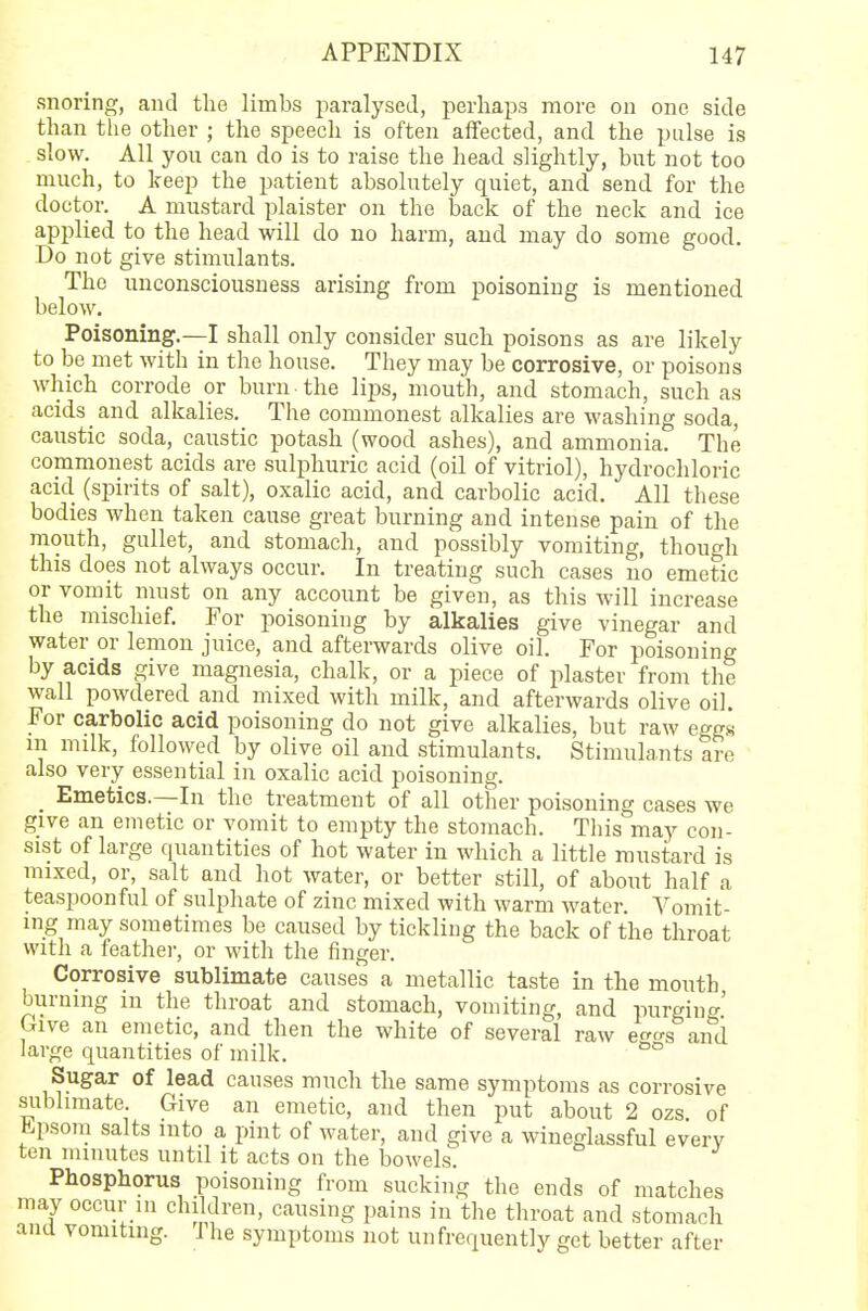 snoring, and the limbs paralysed, perhaps more on one side than the other ; the speech is often affected, and the pulse is slow. All you can do is to raise the head slightly, but not too much, to keep the patient absolutely quiet, and send for the doctor. A mustard plaister on the back of the neck and ice applied to the head will do no harm, and may do some good. Do not give stimulants. The unconsciousness arising from poisoning is mentioned below. Poisoning.—I shall only consider such poisons as are likely to be met with in the house. They may be corrosive, or poisons which corrode or burn the lips, mouth, and stomach, such as acids and alkalies. The commonest alkalies are washing soda, caustic soda, caustic potash (wood ashes), and ammonia. The commonest acids are sulphuric acid (oil of vitriol), hydrochloric acid (spirits of salt), oxalic acid, and carbolic acid. All these bodies when taken cause great burning and intense pain of the mouth, gullet, and stomach, and possibly vomiting, though this does not always occur. In treating such cases no emetic or vomit must on any account be given, as this will increase the mischief. For poisoning by alkalies give vinegar and water or lemon juice, and afterwards olive oil. For poisoning by acids give magnesia, chalk, or a piece of plaster from the wall powdered and mixed with milk, and afterwards olive oil. For carbolic acid poisoning do not give alkalies, but raw eggs m milk, followed by olive oil and stimulants. Stimulants are also very essential in oxalic acid poisoning. _ Emetics.—In the treatment of all other poisoning cases we give an emetic or vomit to empty the stomach. This may con- sist of large quantities of hot water in which a little mustard is mixed, or, salt and hot water, or better still, of about half a teaspoonful of sulphate of zinc mixed with warm water. Vomit- ing may sometimes be caused by tickling the back of the throat with a feather, or with the finger. Corrosive sublimate causes a metallic taste in the mouth burning in the throat and stomach, vomiting, and purging' Give an emetic, and then the white of several raw e™s and large quantities of milk. 00 Sugar of lead causes much the same symptoms as corrosive sublimate. Give an emetic, and then put about 2 ozs of tLpsom salts into a pint of water, and give a wineglassful everv ten minutes until it acts on the bowels. Phosphorus poisoning from sucking the ends of matches may occur in children, causing pains in the throat and stomach and vomiting. The symptoms not unfrequently get better after