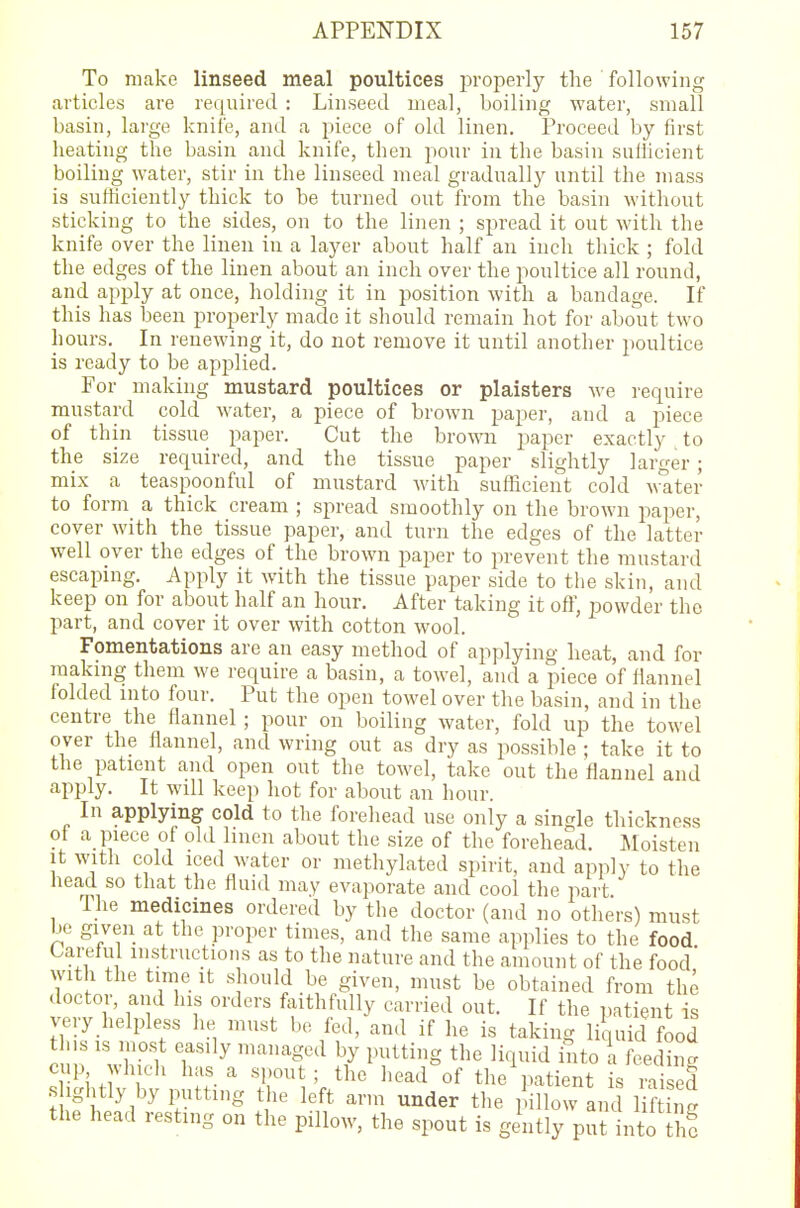 To make linseed meal poultices properly the following articles are required : Linseed meal, boiling water, small basin, large knife, and a piece of old linen. Proceed by first heating the basin and knife, then pour in the basin sufficient boiling water, stir in the linseed meal gradually until the mass is sufficiently thick to be turned out from the basin without sticking to the sides, on to the linen ; spread it out with the knife over the linen in a layer about half an inch thick ; fold the edges of the linen about an inch over the poultice all round, and apply at once, holding it in position with a bandage. If this has been properly made it should remain hot for about two hours. In renewing it, do not remove it until another poultice is ready to be applied. For making mustard poultices or plaisters we require mustard cold water, a piece of brown paper, and a piece of thin tissue paper. Cut the brown paper exactly to the size required, and the tissue paper slightly larger; mix a teaspoonful of mustard with sufficient cold water to form a thick cream ; spread smoothly on the brown paper, cover with the tissue paper, and turn the edges of the latter well over the edges of the brown paper to prevent the mustard escaping. Apply it with the tissue paper side to the skin, and keep on for about half an hour. After taking it off, powder the part, and cover it over with cotton wool. Fomentations are an easy method of applying heat, and for making them we require a basin, a towel, and a piece of flannel folded into four. Put the open towel over the basin, and in the centre the flannel ; pour on boiling water, fold up the towel over the flannel, and wring out as dry as possible ; take it to the patient and open out the towel, take out the flannel and apply. It will keep hot for about an hour. In applying cold to the forehead use only a single thickness of a_ piece of old linen about the size of the forehead. Moisten it with cold iced water or methylated spirit, and apply to the head so that the fluid may evaporate and cool the part The medicines ordered by the doctor (and no others) must be given at the proper times, and the same applies to the food Careful instructions as to the nature and the amount of the food' with the time it should be given, must be obtained from the doctor, and his orders faithfully carried out. If the patient is very helpless he must be fed, and if he is taking liquid food this is most easily managed by putting the liquid into a feeding cup which has a spout; the head of the patient is raised s ightly by putting the left arm under the pillow and lifting the head resting on the pillow, the spout is gently put nto he