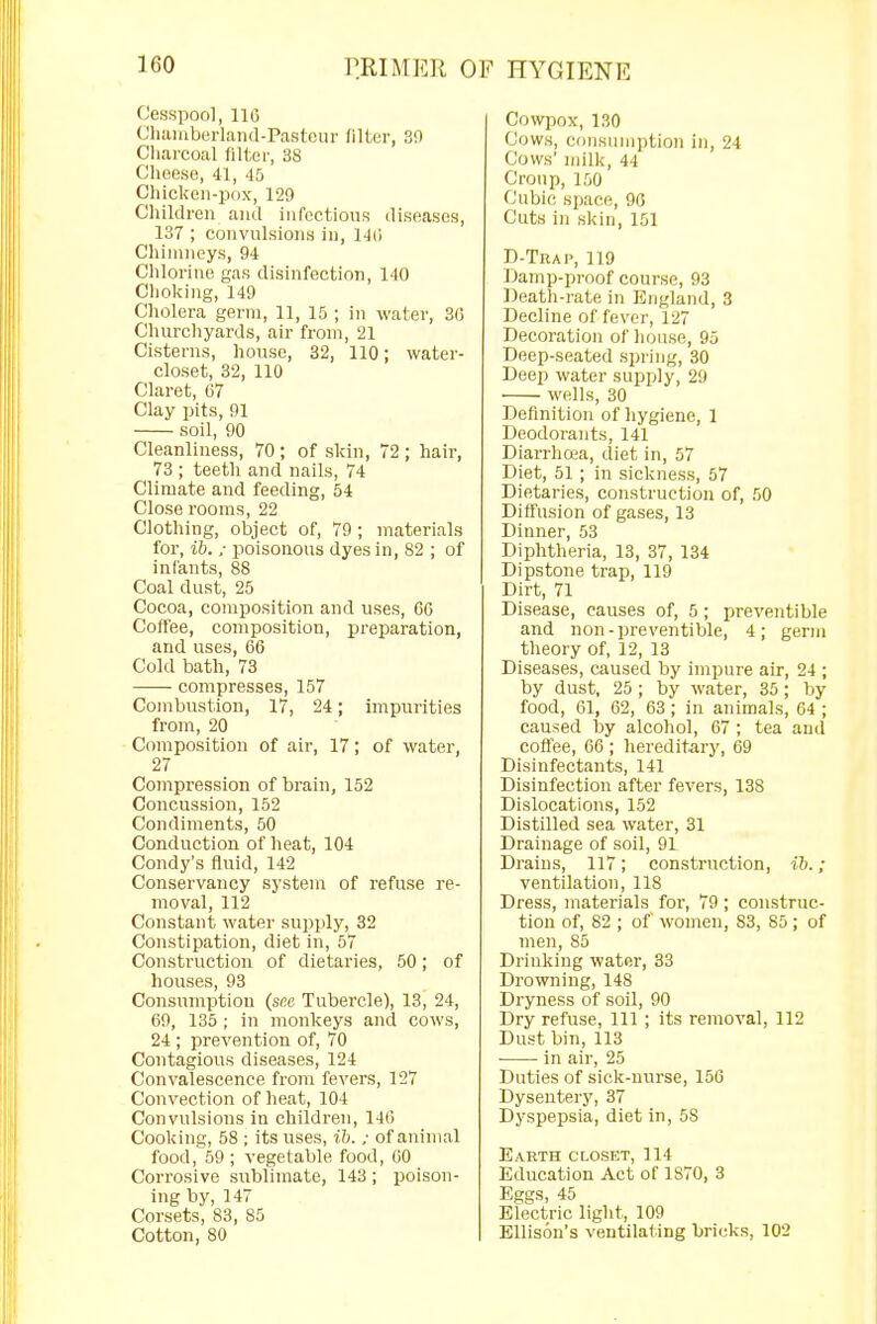 Cesspool, 116 Chamberland-Pasteur niter, 30 Charcoal filter, 38 Cheese, 41, 45 Chicken-pox, 129 Children and infections diseases, 137 ; convulsions in, 146 Chimneys, 94 Chlorine gas disinfection, 140 Choking, 149 Cholera germ, 11, 15 ; in water, 36 Churchyards, air from, 21 Cisterns, house, 32, 110; water- closet, 32, 110 Claret, 67 Clay pits, 91 soil, 90 Cleanliness, 70; of skin, 72; hair, 73 ; teeth and nails, 74 Climate and feeding, 54 Close rooms, 22 Clothing, object of, 79; materials for, ib. ; poisonous dyes in, 82 ; of infants, 88 Coal dust, 25 Cocoa, composition and uses, 66 Coffee, composition, preparation, and uses, 66 Cold bath, 73 compresses, 157 Combustion, 17, 24; impurities from, 20 Composition of air, 17; of water, 27 Compression of brain, 152 Concussion, 152 Condiments, 50 Conduction of heat, 104 Condy's fluid, 142 Conservancy system of refuse re- moval, 112 Constant water supply, 32 Constipation, diet in, 57 Construction of dietaries, 50; of houses, 93 Consumption (see Tubercle), 13, 24, 69, 135 ; in monkeys and cows, 24 ; prevention of, 70 Contagious diseases, 124 Convalescence from fevers, 127 Convection of heat, 104 Convulsions in children, 146 Cooking, 58 ; its uses, ib. ; of animal food, 59; vegetable food, 60 Corrosive sublimate, 143 ; poison- ing by, 147 Corsets, 83, 85 Cotton, 80 Cowpox, 130 Cows, consumption In, 24 Cows' milk, 4-1 Croup, 150 Cubic space, 96 Cuts in skin, 151 D-Trap, 119 Damp-proof course, 93 Death-rate in England, 3 Decline of fever, 127 Decoration of house, 95 Deep-seated spring, 30 Deep water supply, 29 wells, 30 Definition of hygiene, 1 Deodorants, 141 Diarrhoea, diet in, 57 Diet, 51 ; in sickness, 57 Dietaries, construction of, 50 Diffusion of gases, 13 Dinner, 53 Diphtheria, 13, 37, 134 Dipstone trap, 119 Dirt, 71 Disease, causes of, 5; preventible and non-preventible, 4; germ theory of, 12, 13 Diseases, caused by impure air, 24 ; by dust, 25; by water, 35; by food, 61, 62, 63; in animals, 64 ; caused by alcohol, 67 ; tea and coffee, 66 ; hereditary, 69 Disinfectants, 141 Disinfection after fevers, 138 Dislocations, 152 Distilled sea water, 31 Drainage of soil, 91 Drains, 117; construction, ib.; ventilation, 118 Dress, materials for, 79; construc- tion of, 82 ; of women, 83, 85; of men, 85 Drinking water, 33 Drowning, 148 Dryness of soil, 90 Dry refuse, 111; its removal, 112 Dust bin, 113 in air, 25 Duties of sick-nurse, 156 Dysentery, 37 Dyspepsia, diet in, 5S Earth closet, 114 Education Act of 1870, 3 Eggs, 45 Electric light, 109 Ellison's ventilating bricks, 102