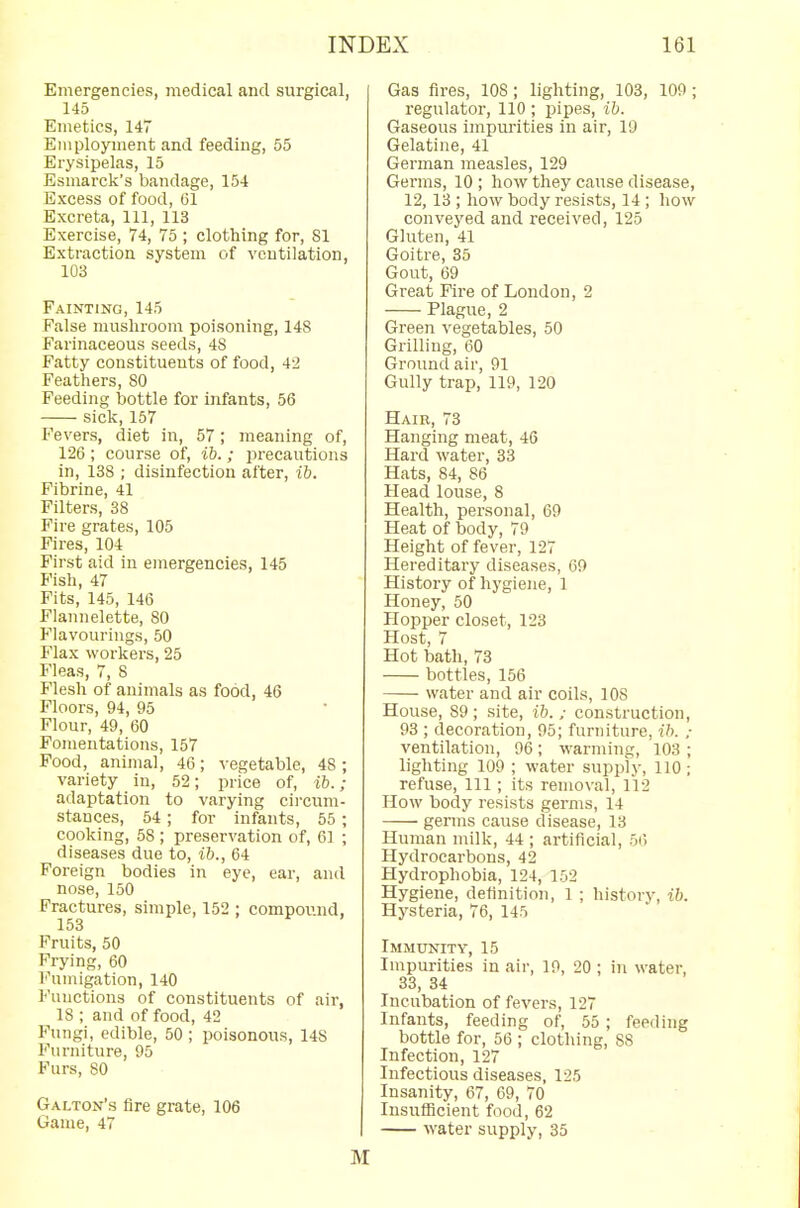 Emergencies, medical and surgical, 145 Emetics, 147 Employment and feeding, 55 Erysipelas, 15 Esmarck's bandage, 154 Excess of food, 61 Excreta, 111, 113 Exercise, 74, 75 ; clothing for, 81 Extraction system of ventilation, 103 Fainting, 145 False mushroom poisoning, 148 Farinaceous seeds, 4S Fatty constituents of food, 42 Feathers, 80 Feeding bottle for infants, 56 sick, 157 Fevers, diet in, 57; meaning of, 126 ; course of, ib.; precautions in, 138 ; disinfection after, ib. Fibrine, 41 Filters, 38 Fire grates, 105 Fires, 104 First aid in emergencies, 145 Fish, 47 Fits, 145, 146 Flannelette, 80 Flavourings, 50 Flax workers, 25 Fleas, 7, 8 Flesh of animals as food, 46 Floors, 94, 95 Flour, 49, 60 Fomentations, 157 Food, animal, 46; vegetable, 48 ; variety in, 52; price of, ib.; adaptation to varying circum- stances, 54; for infants, 55 ; cooking, 58 ; preservation of, 61 ; diseases due to, ib., 64 Foreign bodies in eye, ear, and nose, 150 Fractures, simple, 152 ; compound, 153 Fruits, 50 Frying, 60 Fumigation, 140 Functions of constituents of air, 18 ; and of food, 42 Fungi, edible, 50 ; poisonous, 148 Furniture, 95 Furs, 80 Galton's Are grate, 106 Game, 47 Gas fires, 108 ; lighting, 103, 109 ; regulator, 110; pipes, ib. Gaseous impurities in air, 19 Gelatine, 41 German measles, 129 Germs, 10; how they cause disease, 12,13 ; how body resists, 14; how conveyed and received, 125 Gluten, 41 Goitre, 35 Gout, 69 Great Fire of London, 2 Plague, 2 Green vegetables, 50 Grilling, 60 Ground air, 91 Gully trap, 119, 120 Hair, 73 Hanging meat, 46 Hard water, 33 Hats, 84, 86 Head louse, 8 Health, personal, 69 Heat of body, 79 Height of fever, 127 Hereditary diseases, 69 History of hygiene, 1 Honey, 50 Hopper closet, 123 Host, 7 Hot bath, 73 bottles, 156 water and air coils, 108 House, 89; site, ib. ; construction, 93 ; decoration, 95; furniture, ib. ; ventilation, 96; warming, 103 ; lighting 109 ; water supply, 110; refuse, 111; its removal, 112 How body resists germs, 14 germs cause disease, 13 Human milk, 44 ; artificial, 56 Hydrocarbons, 42 Hydrophobia, 124, 152 Hygiene, definition, 1 ; history, ib. Hysteria, 76, 145 Immunity, 15 Impurities in air, 19, 20 ; in water, 33, 34 Incubation of fevers, 127 Infants, feeding of, 55; feeding bottle for, 56 ; clothing, 88 Infection, 127 Infectious diseases, 125 Insanity, 67, 69, 70 Insufficient food, 62 water supply, 35 M