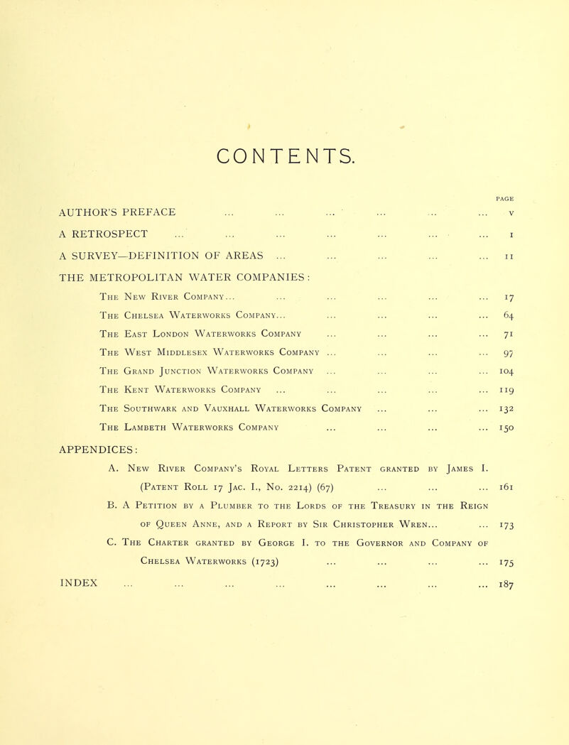 CONTENTS. PAGE AUTHOR'S PREFACE ... ... ... ' ... ... ... v A RETROSPECT ... ... ... ... ... ... ... i A SURVEY—DEFINITION OF AREAS ... ... ... ... ... ii THE METROPOLITAN WATER COMPANIES : The New River Company... ... ... ... ... ... 17 The Chelsea Waterworks Company... ... ... ... ... 64 The East London Waterworks Company ... ... ... ... 71 The West Middlesex Waterworks Company ... ... ... ... 97 The Grand Junction Waterworks Company ... ... ... ... 104 The Kent Waterworks Company ... ... ... ... ... 119 The Southwark and Vauxhall Waterworks Company ... ... ... 132 The Lambeth Waterworks Company ... ... ... ... 150 APPENDICES: A. New River Company's Royal Letters Patent granted by James I. (Patent Roll 17 Jag. I., No. 2214) (67) ... ... ... 161 B. A Petition by a Plumber to the Lords of the Treasury in the Reign OF Queen Anne, and a Report by Sir Christopher Wren... ... 173 C. The Charter granted by George I. to the Governor and Company of Chelsea Waterworks (1723) ... ... ... ... 175 INDEX ... ... ... ... ... ... ... ... 187