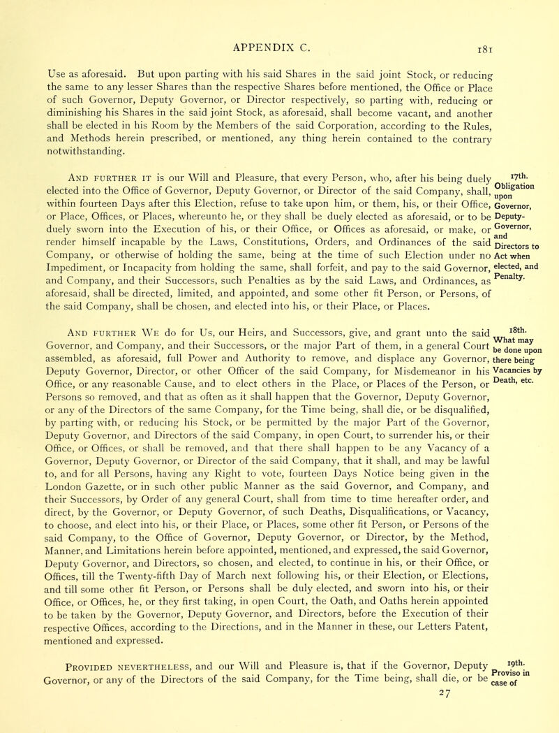 Use as aforesaid. But upon parting with his said Shares in the said joint Stock, or reducing the same to any lesser Shares than the respective Shares before mentioned, the OfBce or Place of such Governor, Deputy Governor, or Director respectively, so parting with, reducing or diminishing his Shares in the said joint Stock, as aforesaid, shall become vacant, and another shall be elected in his Room by the Members of the said Corporation, according to the Rules, and Methods herein prescribed, or mentioned, any thing herein contained to the contrary notwithstanding. And further it is our Will and Pleasure, that every Person, who, after his being duely .^^th. elected into the Office of Governor, Deputy Governor, or Director of the said Company, shall, within fourteen Days after this Election, refuse to take upon him, or them, his, or their Office, Governor, or Place, Offices, or Places, whereunto he, or they shall be duely elected as aforesaid, or to be Deputy- duely sworn into the Execution of his, or their Office, or Offices as aforesaid, or make, or render himself incapable by the Laws, Constitutions, Orders, and Ordinances of the said Directors to Company, or otherwise of holding the same, being at the time of such Election under no Act when Impediment, or Incapacity from holding the same, shall forfeit, and pay to the said Governor, elected, and and Company, and their Successors, such Penalties as by the said Laws, and Ordinances, as ^^^'*y- aforesaid, shall be directed, limited, and appointed, and some other fit Person, or Persons, of the said Company, shall be chosen, and elected into his, or their Place, or Places. And further We do for Us, our Heirs, and Successors, give, and grant unto the said ^^^'^^ Governor, and Company, and their Successors, or the major Part of them, in a general Court done^upon assembled, as aforesaid, full Power and Authority to remove, and displace any Governor, there being Deputy Governor, Director, or other Officer of the said Company, for Misdemeanor in his Vacancies by Office, or any reasonable Cause, and to elect others in the Place, or Places of the Person, or Persons so removed, and that as often as it shall happen that the Governor, Deputy Governor, or any of the Directors of the same Company, for the Time being, shall die, or be disqualified, by parting with, or reducing his Stock, or be permitted by the major Part of the Governor, Deputy Governor, and Directors of the said Company, in open Court, to surrender his, or their Office, or Offices, or shall be removed, and that there shall happen to be any Vacancy of a Governor, Deputy Governor, or Director of the said Company, that it shall, and may be lawful to, and for all Persons, having any Right to vote, fourteen Days Notice being given in the London Gazette, or in such other public Manner as the said Governor, and Company, and their Successors, by Order of any general Court, shall from time to time hereafter order, and direct, by the Governor, or Deputy Governor, of such Deaths, Disqualifications, or Vacancy, to choose, and elect into his, or their Place, or Places, some other fit Person, or Persons of the said Company, to the Office of Governor, Deputy Governor, or Director, by the Method, Manner, and Limitations herein before appointed, mentioned, and expressed, the said Governor, Deputy Governor, and Directors, so chosen, and elected, to continue in his, or their Office, or Offices, till the Twenty-fifth Day of March next following his, or their Election, or Elections, and till some other fit Person, or Persons shall be duly elected, and sworn into his, or their Office, or Offices, he, or they first taking, in open Court, the Oath, and Oaths herein appointed to be taken by the Governor, Deputy Governor, and Directors, before the Execution of their respective Offices, according to the Directions, and in the Manner in these, our Letters Patent, mentioned and expressed. Provided nevertheless, and our Will and Pleasure is, that if the Governor, Deputy ^9th; Governor, or any of the Directors of the said Company, for the Time being, shall die, or be caseTf° 27