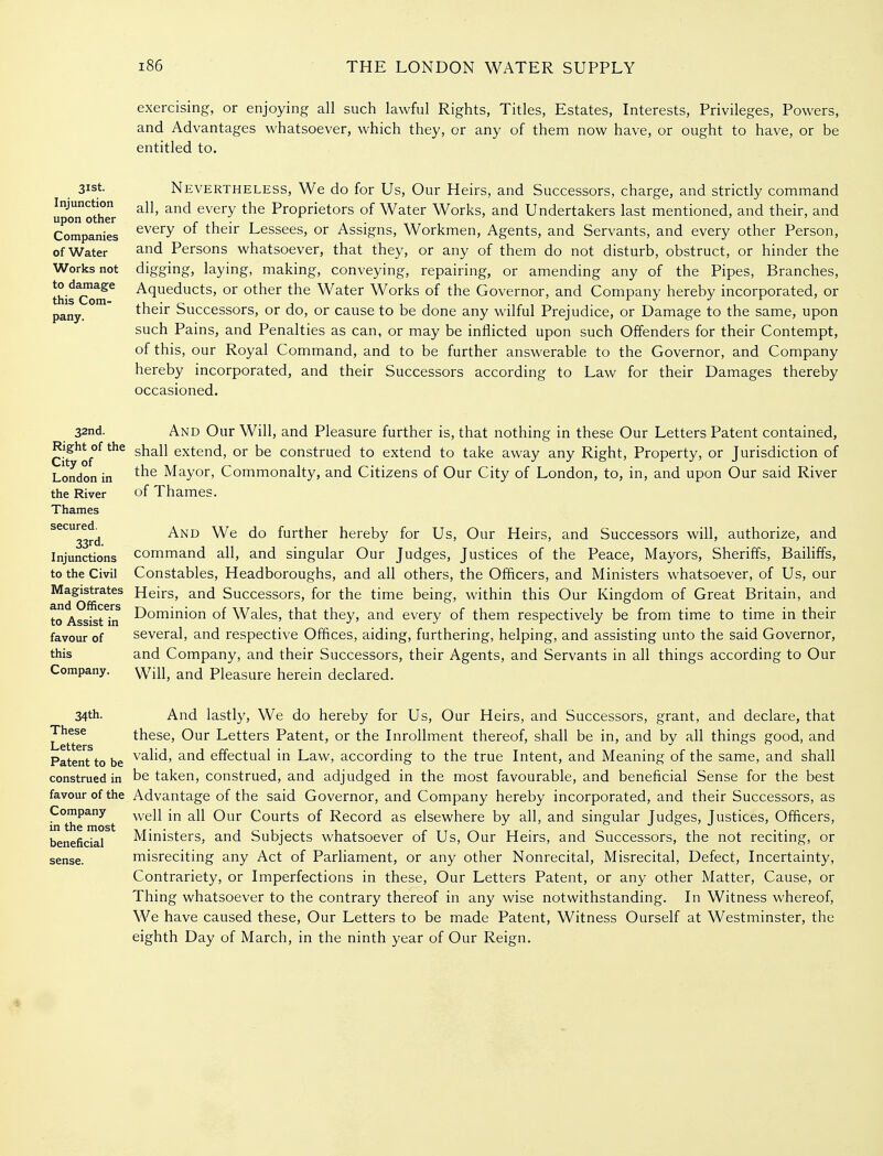 exercising, or enjoying all such lawful Rights, Titles, Estates, Interests, Privileges, Powers, and Advantages whatsoever, which they, or any of them now have, or ought to have, or be entitled to. 31st. Injunction upon other Companies of Water Works not to damage this Com- pany. Nevertheless, We do for Us, Our Heirs, and Successors, charge, and strictly command all, and every the Proprietors of Water Works, and Undertakers last mentioned, and their, and every of their Lessees, or Assigns, Workmen, Agents, and Servants, and every other Person, and Persons whatsoever, that they, or any of them do not disturb, obstruct, or hinder the digging, laying, making, conveying, repairing, or amending any of the Pipes, Branches, Aqueducts, or other the Water Works of the Governor, and Company hereby incorporated, or their Successors, or do, or cause to be done any wilful Prejudice, or Damage to the same, upon such Pains, and Penalties as can, or may be inflicted upon such Offenders for their Contempt, of this, our Royal Command, and to be further answerable to the Governor, and Company hereby incorporated, and their Successors according to Law for their Damages thereby occasioned. 32nd. Right of the City of London in the River Thames secured. 33rd. Injunctions to the Civil Magistrates and Officers to Assist in favour of this Company. And Our Will, and Pleasure further is, that nothing in these Our Letters Patent contained, shall extend, or be construed to extend to take away any Right, Property, or Jurisdiction of the Mayor, Commonalty, and Citizens of Our City of London, to, in, and upon Our said River of Thames. And We do further hereby for Us, Our Heirs, and Successors will, authorize, and command all, and singular Our Judges, Justices of the Peace, Mayors, Sheriffs, Bailiffs, Constables, Headboroughs, and all others, the Officers, and Ministers whatsoever, of Us, our Heirs, and Successors, for the time being, within this Our Kingdom of Great Britain, and Dominion of Wales, that they, and every of them respectively be from time to time in their several, and respective Offices, aiding, furthering, helping, and assisting unto the said Governor, and Company, and their Successors, their Agents, and Servants in all things according to Our Will, and Pleasure herein declared. 34th. These Letters Patent to be construed in favour of the Company in the most beneficial And lastly. We do hereby for Us, Our Heirs, and Successors, grant, and declare, that these. Our Letters Patent, or the Inrollment thereof, shall be in, and by all things good, and valid, and effectual in Law, according to the true Intent, and Meaning of the same, and shall be taken, construed, and adjudged in the most favourable, and beneficial Sense for the best Advantage of the said Governor, and Company hereby incorporated, and their Successors, as well in all Our Courts of Record as elsewhere by all, and singular Judges, Justices, Officers, Ministers, and Subjects whatsoever of Us, Our Heirs, and Successors, the not reciting, or misreciting any Act of Parliament, or any other Nonrecital, Misrecital, Defect, Incertainty, Contrariety, or Imperfections in these. Our Letters Patent, or any other Matter, Cause, or Thing whatsoever to the contrary thereof in any wise notwithstanding. In Witness whereof. We have caused these, Our Letters to be made Patent, Witness Ourself at Westminster, the eighth Day of March, in the ninth year of Our Reign.