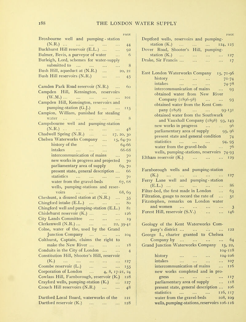 Broxbourne well and pumping - station (N.R.) 44 Buckhurst Hill reservoir (E.L.) ... ... 92 Bulmer, Bevis, a purveyor of water ... 6 Burleigh, Lord, schemes for water-supply submitted to ... ... ... ... 8 Bush Hill, aqueduct at (N.R.) ... 20, 21 Bush Hill reservoirs (N.R.) ... ... 45 Camden Park Road reservoir (N.R.) ... 60 Campden Hill, Kensington, reservoirs (W.M.) loi Campden Hill, Kensington, reservoirs and pumping-station (G.J.) ... ... 115 Campion, William, punished for stealing water ... ... ... ... ... 8 Campsbourne well and pumping-station (N.R.) 48 Chadwell Spring (N.R.) ... ... 17,20,30 Chelsea Waterworks Company ... 15,64-70 history of the ... ... 64-66 intakes ... ... ... 66-68 intercommunication of mains ... 70 new works in progress and projected 70 parliamentary area of supply 69, 70 present state, general description ... 66 statistics ... ... ... ... 70 water from the gravel-beds 67, 68 wells, pumping-stations and reser- voirs ... ... ... 68, 69 Cheshunt, a disused station at (N.R.) ... 55 Chingford intake (E.L.) ... ... ... 80 Chingford well and pumping-station (E.L.) 81 Chislehurst reservoir (K.) ... ... ... 126 City Lands Committee ... ... ... ig Clerkenwell (N.R.) ... ... ... 22, 39-41 Colne, water of the, used by the Grand Junction Company ... ... ... 104 Colthurst, Captain, claims the right to make the New River ... ... ... 18 Conduits in the City of London ... ... 4 Constitution Hill, Shooter's Hill, reservoir (K.) 127 Coombe reservoir (L.) ... ... ... 155 Corporation of London ... 4,8,17-21,24 Cowlass Hill, Farnborough, reservoir (K.) 128 Crayford wells, pumping-station (K.) ... 127 Crouch Hill reservoirs (N.R.) ... ... 48 Dartford Local Board, waterworks of the 121 Dartford reservoir (K.) ... ... ... 128 Deptford wells, reservoirs and pumping- station (K.) ... ... ... 124, 125 Dover Road, Shooter's Hill, pumping- station (K.) ... ... ... ... 127 Drake, Sir Francis ... ... ... ... 17 East London Waterworks Company 15, 71-96 history ... ... ... 71-74 intakes ... ... ... 74-78 intercommunication of mains ... 93 obtained water from New River Company (1896-98) ... ... 93 obtained water from the Kent Com- pany (1898) 93-131 obtained water from the Southwark and Vauxhall Company (1898) 93, 149 new works in progress ... ... 96 parliamentary area of supply 95, 96 present state and general condition 74 statistics ... ... ... 94? 95 water from the gravel-beds ... 76 wells, pumping-stations, reservoirs 74-93 Eltham reservoir (K.) ... ... ... 129 Farnborough wells and pumping-station (K.) ... ... 127 Ferry Lane well and pumping - station (E.L.) 86 Filter-bed, the first made in London ... 65 Filtration, gauge to record the rate of ... 51 Fitzstephen, remarks on London water and women ... ... ... ... 3 Forest Hill, reservoir (S.V.) ... ... 146 Geology of the Kent Waterworks Com- pany's district ... ... ... ... 122 George L, charter granted to Chelsea Company by ... ... ... ... 64 Grand Junction Waterworks Company 15, 22, 104-118 history ... ... ... 104-106 intakes ... ... ... ... 107 intercommunication of mains ... 116 new works completed and in pro- gress ... ... ... ... 117 parliamentary area of supply ... 118 present state, general description ... 106 statistics 116, 117 water from the gravel-beds 108, 109 wells, pumping-stations, reservoirs 106-116