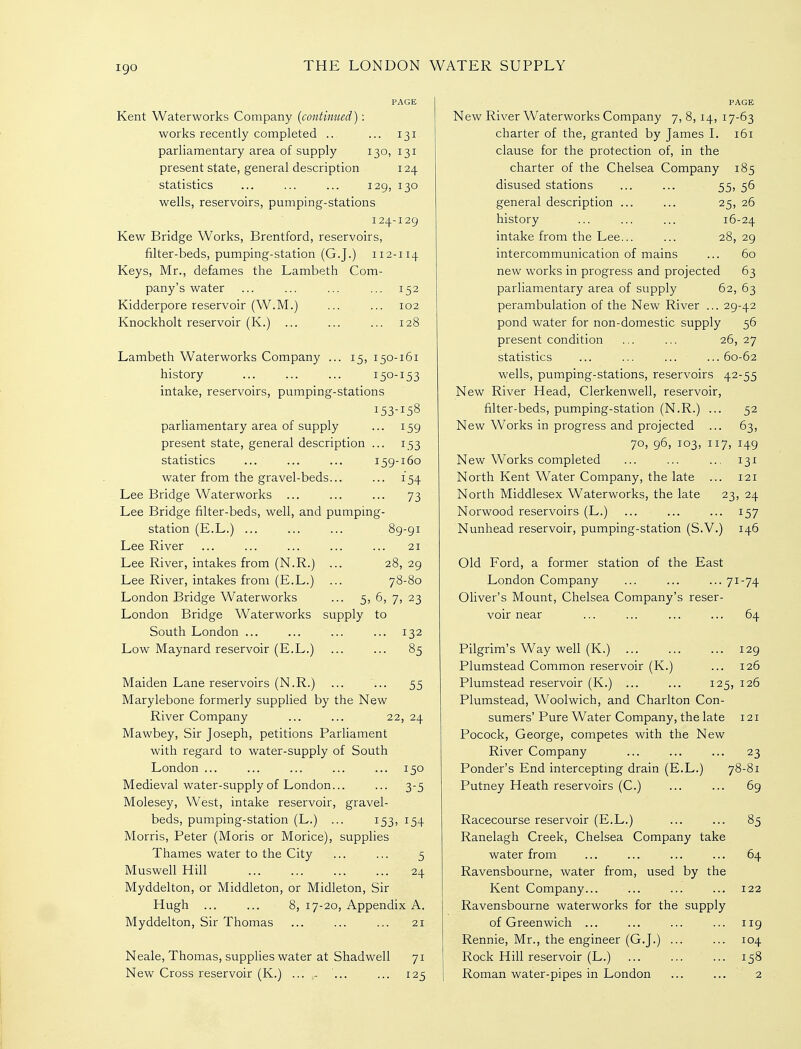 igo Kent Waterworks Company {continued) : works recently completed .. ... 131 parliamentary area of supply 130, 131 present state, general description 124 statistics ... ... ... 129, 130 wells, reservoirs, pumping-stations 124-129 Kew Bridge Works, Brentford, reservoirs, filter-beds, pumping-station (G.J.) 112-114 Keys, Mr., defames the Lambeth Com- pany's water ... ... ... ... 152 Kidderpore reservoir (W.M.) ... ... 102 Knockholt reservoir (K.) ... ... ... 128 Lambeth Waterworks Company ... 15, 150-161 history ... ... ... 150-153 intake, reservoirs, pumping-stations 153-158 parliamentary area of supply ... 159 present state, general description ... 153 statistics ... ... ... 159-160 water from the gravel-beds... ... 154 Lee Bridge Waterworks ... ... ... 73 Lee Bridge filter-beds, well, and pumping- station (E.L.) ... ... ... 89-91 Lee River ... ... ... ... ... 21 Lee River, intakes from (N.R.) ... 28, 29 Lee River, intakes from (E.L.) ... 78-80 London Bridge Waterworks ... 5, 5, 7, 23 London Bridge Waterworks supply to South London ... ... ... ... 132 Low Maynard reservoir (E.L.) ... ... 85 Maiden Lane reservoirs (N.R.) ... ... 55 Marylebone formerly supplied by the New River Company ... ... 22, 24 Mawbey, Sir Joseph, petitions Parliament with regard to water-supply of South London ... ... ... ... ... 150 Medieval water-supply of London... ... 3-5 Molesey, West, intake reservoir, gravel- beds, pumping-station (L.) ... 153, 154 Morris, Peter (Moris or Morice), supphes Thames water to the City ... ... 5 Muswell Hill 24 Myddelton, or Middleton, or Midleton, Sir Hugh ... ... 8, 17-20, Appendix A. Myddelton, Sir Thomas ... ... ... 21 Neale, Thomas, supplies water at Shadwell 71 New Cross reservoir (K.) ... ,- ... ... 125 New River Waterworks Company 7, 8, 14, 17-63 charter of the, granted by James L 161 clause for the protection of, in the charter of the Chelsea Company 185 disused stations ... ... 55, 56 general description ... ... 25, 26 history ... ... ... 16-24 intake from the Lee... ... 28, 29 intercommunication of mains ... 60 new works in progress and projected 63 parliamentary area of supply 62, 63 perambulation of the New River ... 29-42 pond water for non-domestic supply 56 present condition ... ... 26,27 statistics ... ... ... ...60-62 wells, pumping-stations, reservoirs 42-55 New River Head, Clerkenwell, reservoir, filter-beds, pumping-station (N.R.) ... 52 New Works in progress and projected ... 63, 70, 96, 103, 117, 149 New Works completed ... ... ... 131 North Kent Water Company, the late ... 121 North Middlesex Waterworks, the late 23, 24 Norwood reservoirs (L.) ... ... ... 157 Nunhead reservoir, pumping-station (S.V.) 146 Old Ford, a former station of the East London Company ... ... ... 71-74 Oliver's Mount, Chelsea Company's reser- voir near ... ... ... ... 64 Pilgrim's Way well (K.) 129 Plumstead Common reservoir (K.) ... 126 Plumstead reservoir (K.) ... ... 125, 126 Plumstead, Woolwich, and Charlton Con- sumers' Pure Water Company, the late 121 Pocock, George, competes with the New River Company ... ... ... 23 Ponder's End interceptmg drain (E.L.) 78-81 Putney Heath reservoirs (C.) ... ... 69 Racecourse reservoir (E.L.) ... ... 85 Ranelagh Creek, Chelsea Company take water from ... ... ... ... 64 Ravensbourne, water from, used by the Kent Company... ... ... ... 122 Ravensbourne waterworks for the supply of Greenwich ... ... ... ... 119 Rennie, Mr., the engineer (G.J.) ... ... 104 Rock Hill reservoir (L.) ... ... ... 158 Roman water-pipes in London ... ... 2