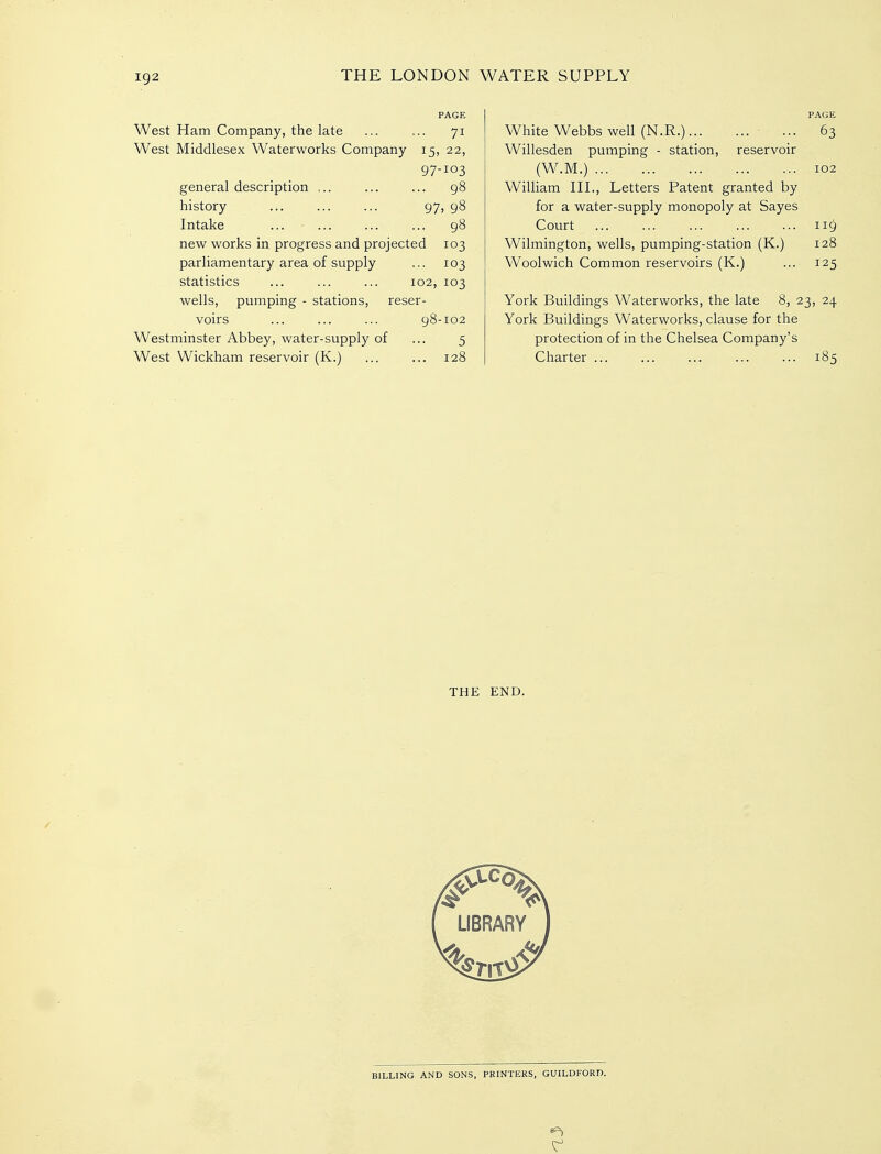 PAGE West Ham Company, the late ... ... 71 West Middlesex Waterworks Company 15, 22, 97-103 general description ... ... ... 98 history ... ... ... 97, 98 Intake ... ... ... ... 98 new works in progress and projected 103 parliamentary area of supply ... 103 statistics ... ... ... 102, 103 wells, pumping - stations, reser- voirs ... ... ... 98-102 Westminster Abbey, water-supply of ... 5 West Wickham reservoir (K.) ... ... 128 PAGE White Webbs well (N.R.) ... 63 Willesden pumping - station, reservoir (W.M.) 102 William HI., Letters Patent granted by for a water-supply monopoly at Sayes Court 119 Wilmington, wells, pumping-station (K.) 128 Woolwich Common reservoirs (K.) ... 125 York Buildings Waterworks, the late 8, 23, 24 York Buildings Waterworks, clause for the protection of in the Chelsea Company's Charter 185 THE END. BILLING AND SONS, PRINTERS, GUILDFORD.