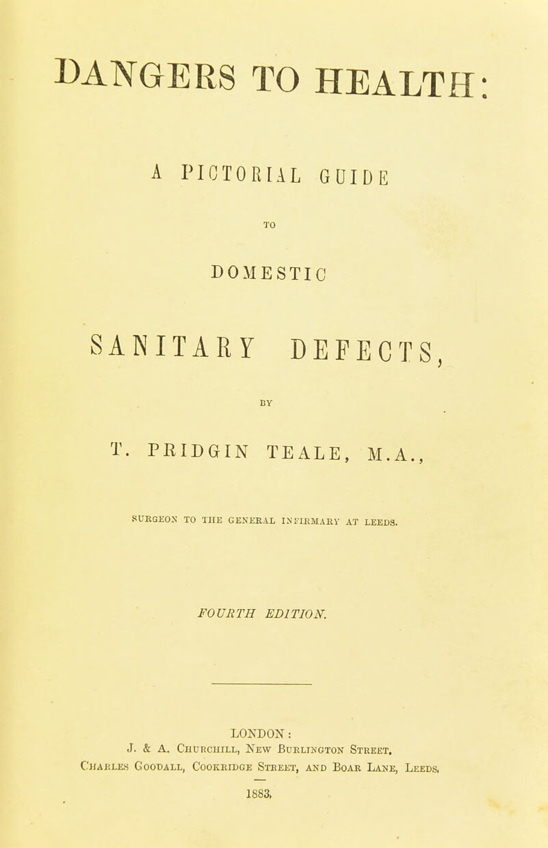 A PICTORIAL GUIDE TO DOMESTIC SANITARY DEFECTS, BY T. PRIDGIN TEALE, M.A., SURGEON TO THE GENERAL INFIRMARY AT LEEDS. FOURTH EDITION. LONDON: J. & A. Churchill, New Burlington Street. Charles Goodall, Cookridge Street, and Boar Lane, Leeds. 1883.