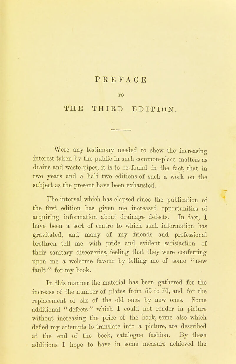 PREFACE Were any testimony needed to shew the increasing interest taken by the public in such common-place matters as drains and waste-pipes, it is to be found in the fact, that in two years and a half two editions of such a work on the subject as the present have been exhausted. The interval which has elapsed since the publication of the first edition has given me increased opportunities of acquiring information about drainage defects. In fact, I have been a sort of centre to which such information has gravitated, and many of my friends and professional brethren tell me with pride and evident satisfaction of their sanitary discoveries, feeling that they were conferring upon me a welcome favour by telling me of some new fault  for my book. In this manner the material has been gathered for the increase of the number of plates from 55 to 70, and for the replacement of six of the old ones by new ones. Some additional  defects  which I could not render in picture without increasing the price of the book, some also which defied my attempts to translate into a picture, are described at the end of the book, catalogue fashion. By these additions I hope to have in some measure achieved the