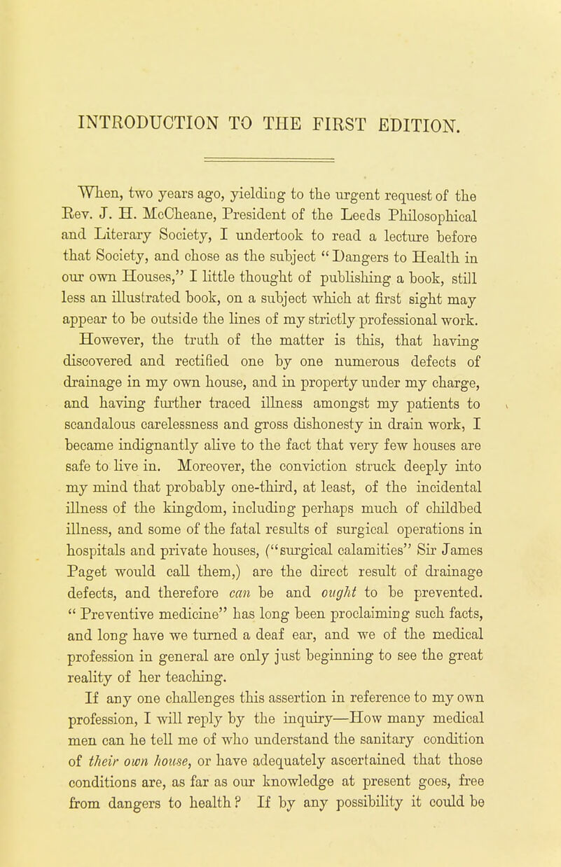 INTRODUCTION TO THE FIRST EDITION. When, two years ago, yielding to the urgent request of the Rev. J. H. McCheane, President of the Leeds Philosophical and Literary Society, I undertook to read a lecture before that Society, and chose as the subject  Dangers to Health in our own Houses, I little thought of publishing a book, still less an illustrated book, on a subject which at first sight may appear to be outside the lines of my strictly professional work. However, the truth of the matter is this, that having discovered and rectified one by one numerous defects of drainage in my own house, and in property under my charge, and having further traced illness amongst my patients to scandalous carelessness and gross dishonesty in drain work, I became indignantly alive to the fact that very few houses are safe to live in. Moreover, the conviction struck deeply into my mind that probably one-third, at least, of the incidental illness of the kingdom, including perhaps much of childbed illness, and some of the fatal results of surgical operations in hospitals and private houses, (surgical calamities Sir James Paget would call them,) are the direct result of drainage defects, and therefore can be and ought to be prevented.  Preventive medicine has long been proclaiming such facts, and long have we turned a deaf ear, and we of the medical profession in general are only just beginning to see the great reality of her teaching. If any one challenges this assertion in reference to my own profession, I will reply by the inquiry—How many medical men can he tell me of who understand the sanitary condition of their own house, or have adequately ascertained that those conditions are, as far as our knowledge at present goes, free from dangers to health ? If by any possibility it could be