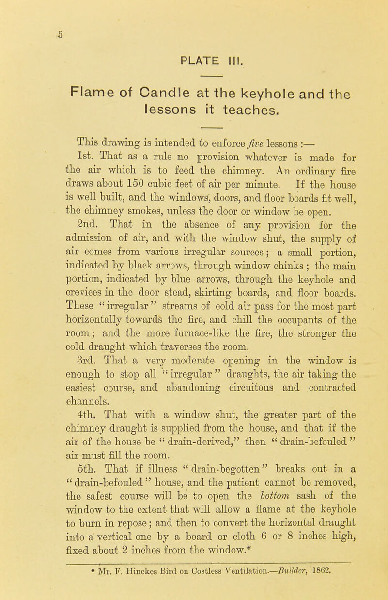 PLATE III. Flame of Candle at the keyhole and the lessons it teaches. This drawing is intended to enforce five lessons :— 1st. That as a rule no provision whatever is made for the air which is to feed the chimney. An ordinary fire draws about 150 cubic feet of air per minute. If the house is well built, and the windows, doors, and floor boards fit well, the chimney smokes, unless the door or window be open. 2nd. That in the absence of any provision for the admission of air, and with the window shut, the supply of air comes from various irregular sources; a small portion, indicated by black arrows, through window chinks ; the main portion, indicated by blue arrows, through the keyhole and crevices in the door stead, skirting boards, and floor boards. These irregular streams of cold air pass for the most part horizontally towards the fire, and chill the occupants of the room; and the more furnace-like the fire, the stronger the cold draught which traverses the room. 3rd. That a very moderate opening in the window is enough to stop all  irregular  draughts, the air taking the easiest course, and abandoning circuitous and contracted channels. 4th. That with a window shut, the greater part of the chimney draught is supplied from the house, and that if the air of the house be  drain-derived, then  drain-befouled  air must fill the room. 5th. That if illness drain-begotten breaks out in a drain-befouled house, and the patient cannot be removed, the safest course will be to open the bottom sash of the window to the extent that will allow a flame at the keyhole to burn in repose; and then to convert the horizontal draught into a vertical one by a board or cloth 6 or 8 inches high, fixed about 2 inches from the window.* * Mr. R Hinckes Bird on Costless Ventilation-—Builder, 1862.