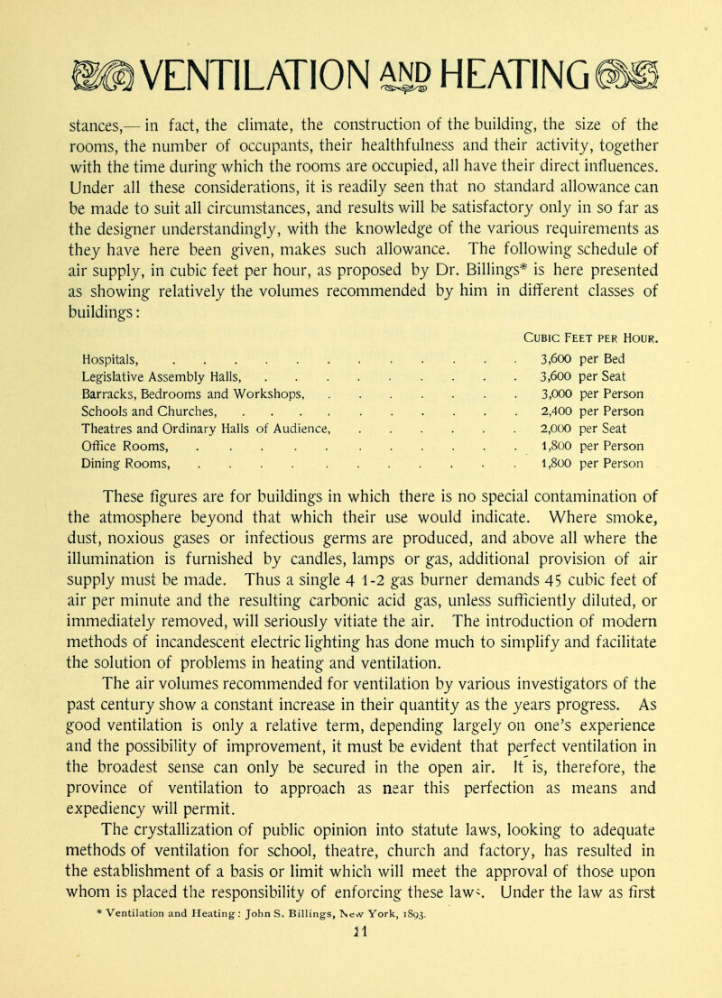 stances,— in fact, the climate, the construction of the building, the size of the rooms, the number of occupants, their healthfulness and their activity, together with the time during which the rooms are occupied, all have their direct influences. Under all these considerations, it is readily seen that no standard allowance can be made to suit all circumstances, and results will be satisfactory only in so far as the designer understanding^, with the knowledge of the various requirements as they have here been given, makes such allowance. The following schedule of air supply, in cubic feet per hour, as proposed by Dr. Billings* is here presented as showing relatively the volumes recommended by him in different classes of buildings: These figures are for buildings in which there is no special contamination of the atmosphere beyond that which their use would indicate. Where smoke, dust, noxious gases or infectious germs are produced, and above all where the illumination is furnished by candles, lamps or gas, additional provision of air supply must be made. Thus a single 4 1-2 gas burner demands 45 cubic feet of air per minute and the resulting carbonic acid gas, unless sufficiently diluted, or immediately removed, will seriously vitiate the air. The introduction of modern methods of incandescent electric lighting has done much to simplify and facilitate the solution of problems in heating and ventilation. The air volumes recommended for ventilation by various investigators of the past century show a constant increase in their quantity as the years progress. As good ventilation is only a relative term, depending largely on one's experience and the possibility of improvement, it must be evident that perfect ventilation in the broadest sense can only be secured in the open air. It is, therefore, the province of ventilation to approach as near this perfection as means and expediency will permit. The crystallization of public opinion into statute laws, looking to adequate methods of ventilation for school, theatre, church and factory, has resulted in the establishment of a basis or limit which will meet the approval of those upon whom is placed the responsibility of enforcing these law-. Under the law as first Cubic Feet per Hour. Hospitals, Legislative Assembly Halls, Barracks, Bedrooms and Workshops, Schools and Churches, . . . Theatres and Ordinary Halls of Audience, Office Rooms, . . . Dining Rooms, . . 3,600 per Bed 3,600 per Seat 3,000 per Person 2,400 per Person 2,000 per Seat 1,800 per Person 1,800 per Person
