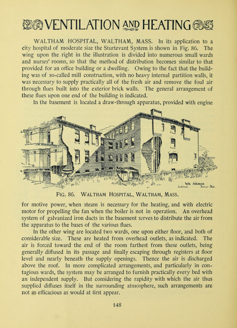 WALTHAM HOSPITAL, WALTHAM, MASS. In its application to a city hospital of moderate size the Sturtevant System is shown in Fig. 86. The wing upon the right in the illustration is divided into numerous small wards and nurses' rooms, so that the method of distribution becomes similar to that provided for an office building or a dwelling. Owing to the fact that the build- ing was of so-called mill construction, with no heavy internal partition walls, it was necessary to supply practically all of the fresh air and remove the foul air through flues built into the exterior brick walls. The general arrangement of these flues upon one end of the building is indicated. In the basement is located a draw-through apparatus, provided with engine Vm. Atkinson. Architect. .... 2ojcm Fig. 86. Waltham Hospital, Waltham, Mass. for motive power, when steam is necessary for the heating, and with electric motor for propelling the fan when the boiler is not in operation. An overhead system of galvanized iron ducts in the basement serves to distribute the air from the apparatus to the bases of the various flues. In the other wing are located two wards, one upon either floor, and both of considerable size. These are heated from overhead outlets, as indicated. The air is forced toward the end of the room farthest from these outlets, being generally diffused in its passage and finally escaping through registers at floor level and nearly beneath the supply openings. Thence the air is discharged above the roof. In more complicated arrangements, and particularly in con- tagious wards, the system may be arranged to furnish practically every bed with an independent supply. But considering the rapidity with which the air thus supplied diffuses itself in the surrounding atmosphere, such arrangements are not as efficacious as would at first appear.