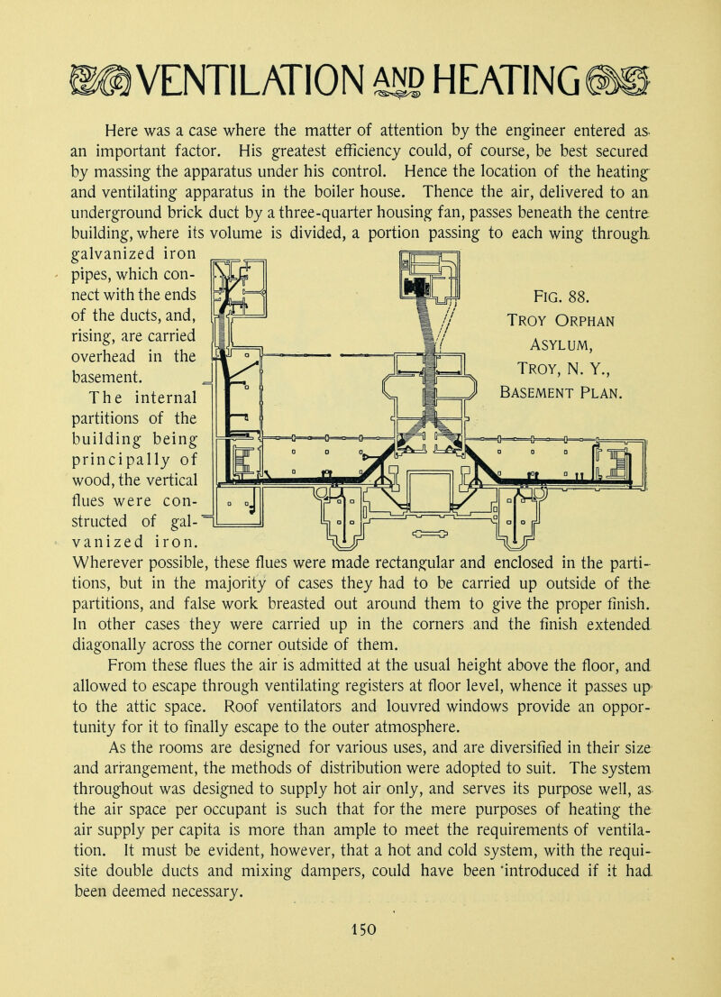 Fig. 88. Troy Orphan Asylum, Troy, N. Y., Basement Plan. VENTILATION and HEATING Here was a case where the matter of attention by the engineer entered as. an important factor. His greatest efficiency could, of course, be best secured by massing the apparatus under his control. Hence the location of the heating and ventilating apparatus in the boiler house. Thence the air, delivered to an underground brick duct by a three-quarter housing fan, passes beneath the centre building, where its volume is divided, a portion passing to each wing through, galvanized iron pipes, which con- nect with the ends of the ducts, and, rising, are carried overhead in the basement. The internal partitions of the building being principally of wood, the vertical flues were con- structed of gal- vanized iron. Wherever possible, these flues were made rectangular and enclosed in the parti- tions, but in the majority of cases they had to be carried up outside of the partitions, and false work breasted out around them to give the proper finish. In other cases they were carried up in the corners and the finish extended diagonally across the corner outside of them. From these flues the air is admitted at the usual height above the floor, and allowed to escape through ventilating registers at floor level, whence it passes up to the attic space. Roof ventilators and louvred windows provide an oppor- tunity for it to finally escape to the outer atmosphere. As the rooms are designed for various uses, and are diversified in their size and arrangement, the methods of distribution were adopted to suit. The system throughout was designed to supply hot air only, and serves its purpose well, as the air space per occupant is such that for the mere purposes of heating the air supply per capita is more than ample to meet the requirements of ventila- tion. It must be evident, however, that a hot and cold system, with the requi- site double ducts and mixing dampers, could have been introduced if it had been deemed necessary.