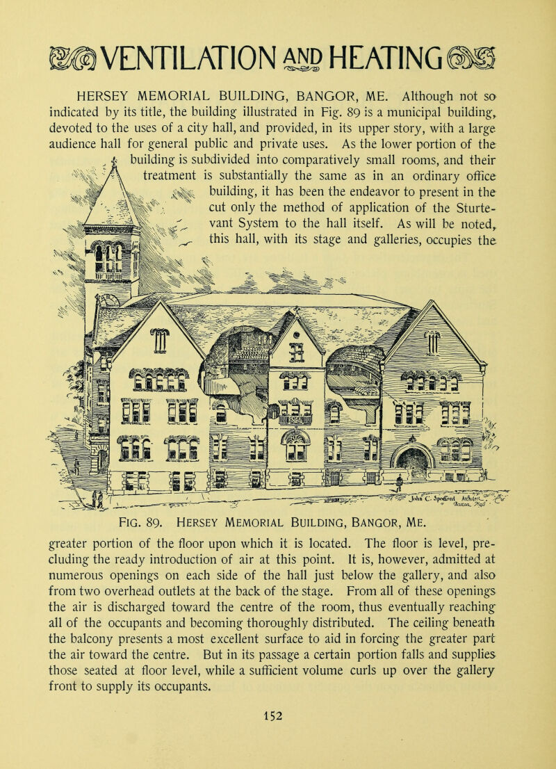 HERSEY MEMORIAL BUILDING, BANGOR, ME. Although not so indicated by its title, the building illustrated in Fig. 89 is a municipal building, devoted to the uses of a city hall, and provided, in its upper story, with a large audience hall for general public and private uses. As the lower portion of the building is subdivided into comparatively small rooms, and their treatment is substantially the same as in an ordinary office building, it has been the endeavor to present in the cut only the method of application of the Sturte- vant System to the hall itself. As will be noted, this hall, with its stage and galleries, occupies the ^S? John C- SpoflnM ArcWcL . >f , Fig. 89. Hersey Memorial Building, Bangor, Me. greater portion of the floor upon which it is located. The floor is level, pre- cluding the ready introduction of air at this point. It is, however, admitted at numerous openings on each side of the hall just below the gallery, and also from two overhead outlets at the back of the stage. From all of these openings the air is discharged toward the centre of the room, thus eventually reaching all of the occupants and becoming thoroughly distributed. The ceiling beneath the balcony presents a most excellent surface to aid in forcing the greater part the air toward the centre. But in its passage a certain portion falls and supplies those seated at floor level, while a sufficient volume curls up over the gallery front to supply its occupants.