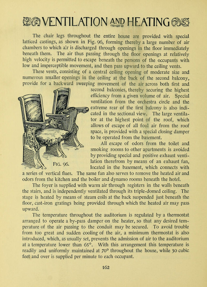 The chair legs throughout the entire house are provided with special latticed castings, as shown in Fig. 96, forming thereby a large number of air chambers to which air is discharged through openings in the floor immediately beneath them. The air thus passing through the floor openings at relatively high velocity is permitted to escape beneath the persons of the occupants with low and imperceptible movement, and then pass upward to the ceiling vents. These vents, consisting of a central ceiling opening of moderate size and numerous smaller openings in the ceiling at the back of the second balcony, provide for a backward sweeping movement of the air across both first and second balconies, thereby securing the highest efficiency from a given volume of air. Special ventilation from the orchestra circle and the extreme rear of the first balcony is also indi- cated in the sectional view. The large ventila- tor at the highest point of the roof, which allows of escape of all foul air from the roof space, is provided with a special closing damper to be operated from the basement. All escape of odors from the toilet and smoking rooms to other apartments is avoided by providing special and positive exhaust venti- lation therefrom by means of an exhaust fan, located in the basement, which connects with a series of vertical flues. The same fan also serves to remove the heated air and odors from the kitchen and the boiler and dynamo rooms beneath the hotel. The foyer is supplied with warm air through registers in the walls beneath: the stairs, and is independently ventilated through its triple-domed ceiling. The stage is heated by means of steam coils at the back suspended just beneath the floor, cast-iron gratings being provided through which the heated air may pass upward. The temperature throughout the auditorium is regulated by a thermostat arranged to operate a by-pass damper on the heater, so that any desired tem- perature of the air passing to the conduit may be secured. To avoid trouble from too great and sudden cooling of the air, a minimum thermostat is also introduced, which, as usually set, prevents the admission of air to the auditorium at a temperature lower than 65°. With this arrangement this temperature is readily and uniformly maintained at 70° throughout the house, while 30 cubic feet and over is supplied per minute to each occupant. Fig. 96.