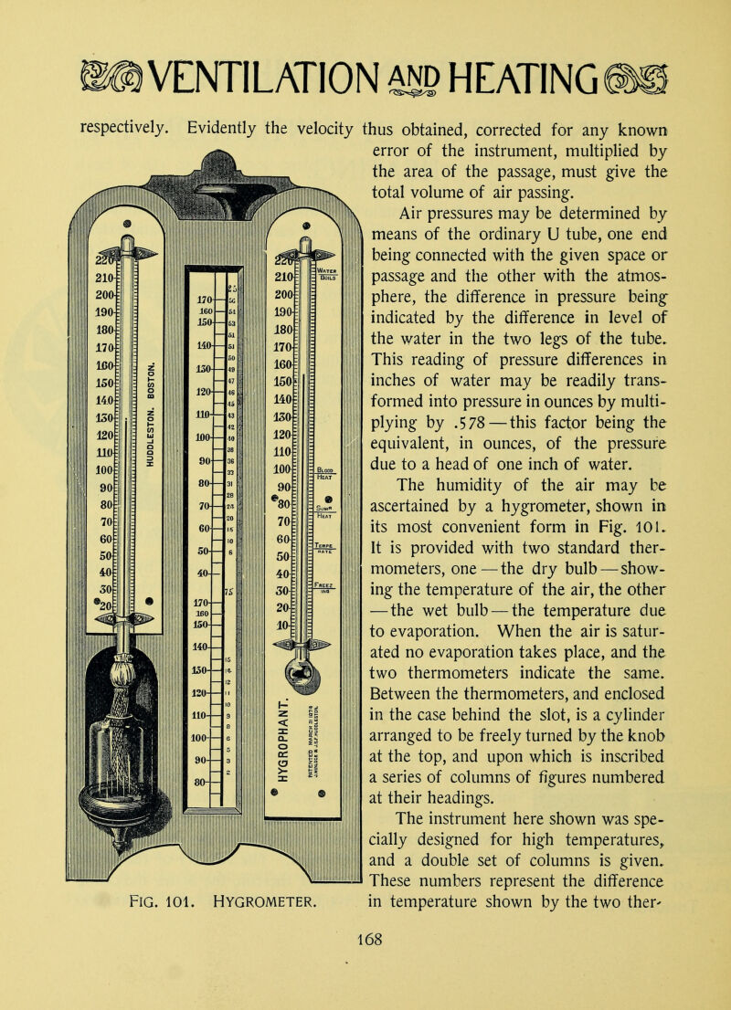 respectively. Evidently the velocity Fig. 101. Hygrometer. thus obtained, corrected for any known error of the instrument, multiplied by the area of the passage, must give the total volume of air passing. Air pressures may be determined by means of the ordinary U tube, one end being connected with the given space or passage and the other with the atmos- phere, the difference in pressure being indicated by the difference in level of the water in the two legs of the tube. This reading of pressure differences in inches of water may be readily trans- formed into pressure in ounces by multi- plying by .578 — this factor being the equivalent, in ounces, of the pressure due to a head of one inch of water. The humidity of the air may be ascertained by a hygrometer, shown in its most convenient form in Fig. 10 L It is provided with two standard ther- mometers, one—the dry bulb—show- ing the temperature of the air, the other —the wet bulb — the temperature due to evaporation. When the air is satur- ated no evaporation takes place, and the two thermometers indicate the same. Between the thermometers, and enclosed in the case behind the slot, is a cylinder arranged to be freely turned by the knob at the top, and upon which is inscribed a series of columns of figures numbered at their headings. The instrument here shown was spe- cially designed for high temperatures, and a double set of columns is given. These numbers represent the difference in temperature shown by the two ther*