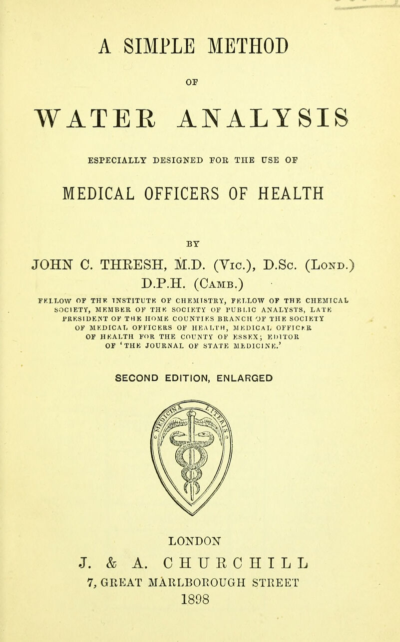 OF WATER ANALYSIS ESPECIALLY DESIGNED FOE THE USE OF MEDICAL OFFICERS OF HEALTH JOHX C. THKESH, M.D. (Vic), D.Sc. (Lond.) D.P.EL (Camb.) FKI.LOW OF THE TNSTITUTK OF CHEMISTRY, FELLOW OF THE CHEMICAL SOCIETY, MEMBER OF THK SOCIETY OF PUBLIC ANALYSTS, LATE PRESIDENT OF THE HOME COUNTIES BRANCH OF THE SOCIETY OF MEDICAL OFFICERS OF HEALTH, MEDICAL OFFICKR OF HEALTH FOR THE COUNTY OF ESSEX; EDITOR OF ' THE JOURNAL OF STATE MEDICINE.' BY SECOND EDITION, ENLARGED LONDON J. & A. CHURCHILL 7, GREAT MARLBOROUGH STREET 1898