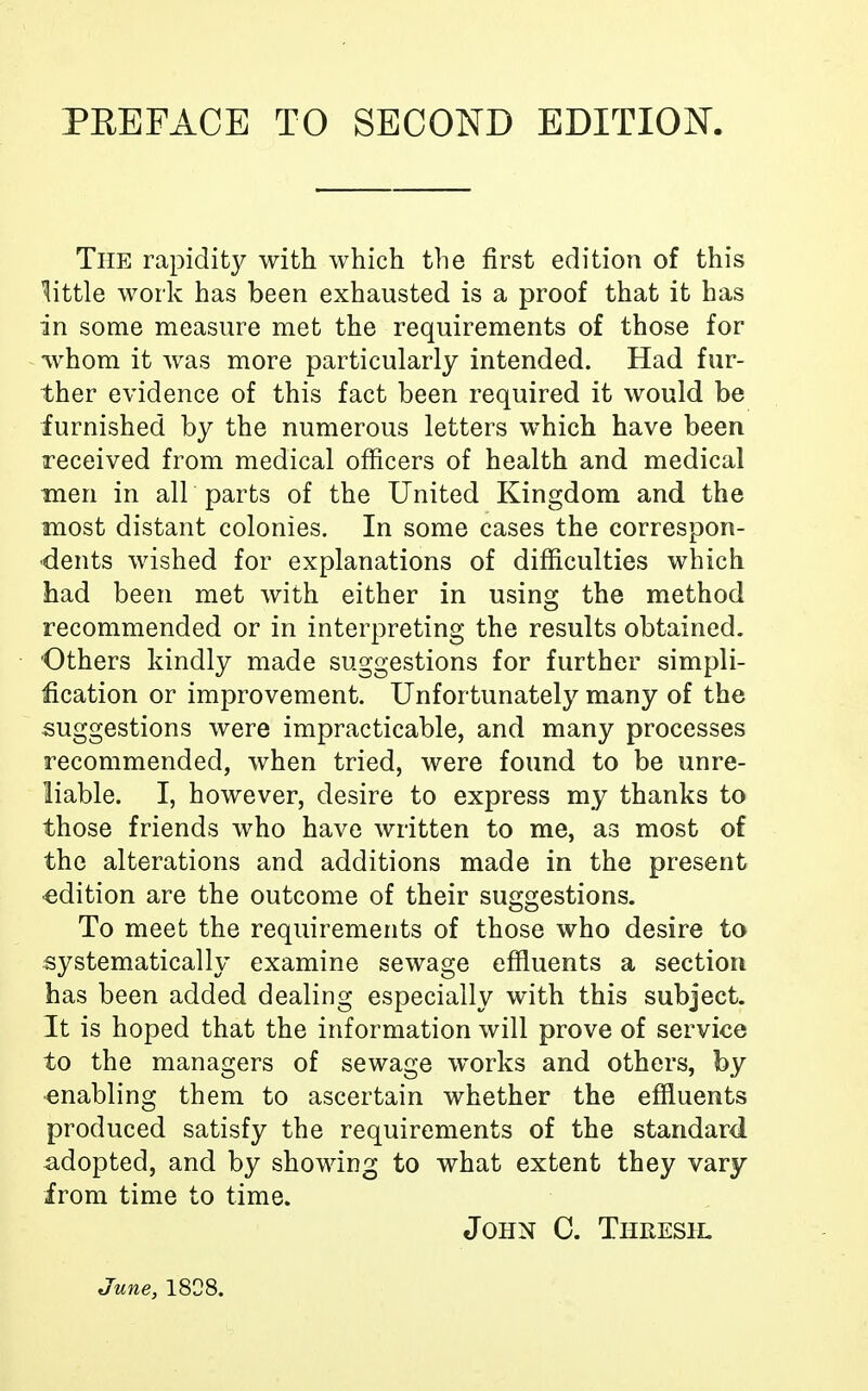 PEE FACE TO SECOND EDITION. The rapidity with which the first edition of this little work has been exhausted is a proof that it has in some measure met the requirements of those for whom it was more particularly intended. Had fur- ther evidence of this fact been required it would be furnished by the numerous letters which have been received from medical officers of health and medical men in all parts of the United Kingdom and the most distant colonies. In some cases the correspon- dents wished for explanations of difficulties which had been met with either in using the method recommended or in interpreting the results obtained. Others kindly made suggestions for further simpli- fication or improvement. Unfortunately many of the suggestions were impracticable, and many processes recommended, when tried, were found to be unre- liable. I, however, desire to express my thanks to those friends who have written to me, as most of the alterations and additions made in the present •edition are the outcome of their suggestions. To meet the requirements of those who desire to systematically examine sewage effluents a section has been added dealing especially with this subject. It is hoped that the information will prove of service to the managers of sewage works and others, by enabling them to ascertain whether the effluents produced satisfy the requirements of the standard -adopted, and by showing to what extent they vary from time to time. John C. Thresh. June, 1808.