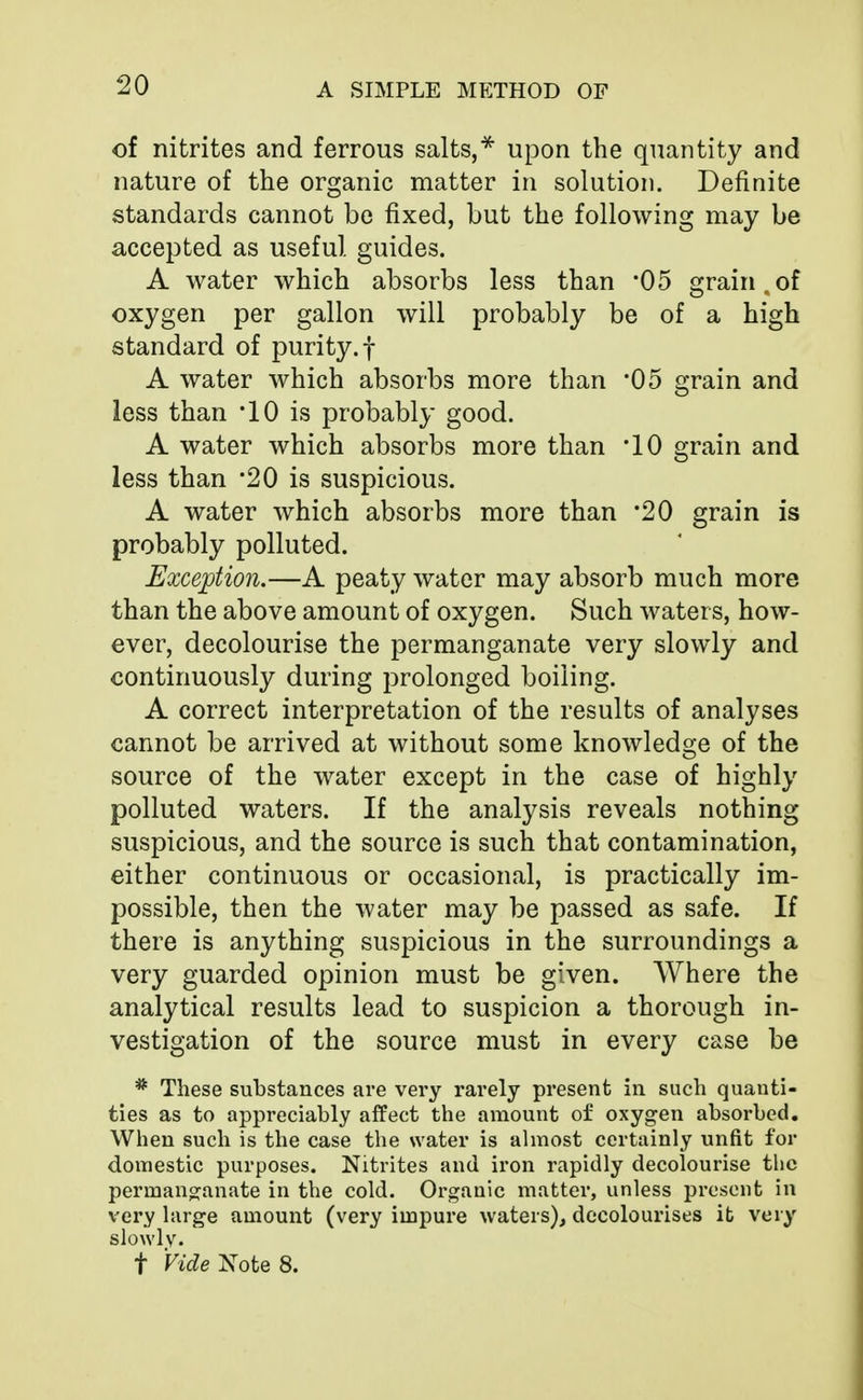 of nitrites and ferrous salts,* upon the quantity and nature of the organic matter in solution. Definite standards cannot be fixed, but the following may be accepted as useful guides. A water which absorbs less than *05 grain.of oxygen per gallon will probably be of a high standard of purity, f A water which absorbs more than '05 grain and less than *10 is probably good. A water which absorbs more than '10 grain and less than *20 is suspicious. A water which absorbs more than *20 grain is probably polluted. Exception.—A peaty water may absorb much more than the above amount of oxygen. Such water s, how- ever, decolourise the permanganate very slowly and continuously during prolonged boiling. A correct interpretation of the results of analyses cannot be arrived at without some knowledge of the source of the water except in the case of highly polluted waters. If the analysis reveals nothing suspicious, and the source is such that contamination, either continuous or occasional, is practically im- possible, then the water may be passed as safe. If there is anything suspicious in the surroundings a very guarded opinion must be given. Where the analytical results lead to suspicion a thorough in- vestigation of the source must in every case be * These substances are very rarely present in such quanti- ties as to appreciably affect the amount of oxygen absorbed. When such is the case the water is almost certainly unfit for domestic purposes. Nitrites and iron rapidly decolourise the permanganate in the cold. Organic matter, unless present in very large amount (very impure waters), decolourises it very slowly. f Vide Note 8.