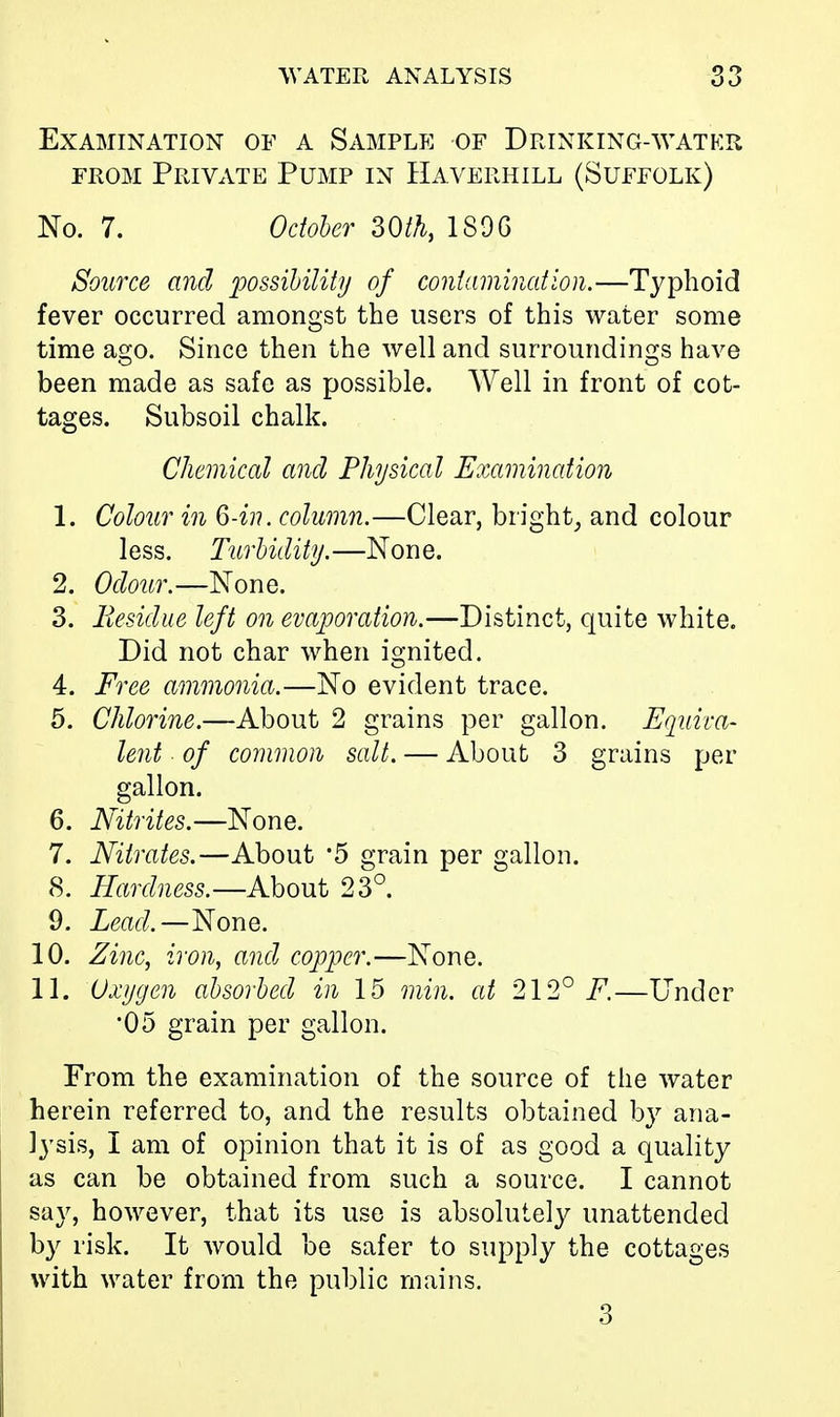 Examination of a Sample of Drinking-water from Private Pump in Haverhill (Suffolk) No. 7. October 30th, 1806 Source and possibility of contamination.—Typhoid fever occurred amongst the users of this water some time ago. Since then the well and surroundings have been made as safe as possible. Well in front of cot- tages. Subsoil chalk. Chemical and Physical Examination 1. Colour in Q-in. column.—Clear, bright, and colour less. Turbidity.—None. 2. Odour.—None. 3. Residue left on evaporation.—Distinct, quite white. Did not char when ignited. 4. Free ammonia.—No evident trace. 5. Chlorine.—About 2 grains per gallon. Equiva- lent of common salt. — About 3 grains per gallon. 6. Nitrites.—None. 7. Nitrates.—About *5 grain per gallon. 8. Hardness.— About 23°. 9. Lead.—None. 10. Zinc, iron, and copper.—None. 11. Oxygen absorbed in 15 min. at 212° F.—Under •05 grain per gallon. From the examination of the source of the water herein referred to, and the results obtained by ana- lysis, I am of opinion that it is of as good a quality as can be obtained from such a source. I cannot say, however, that its use is absolutely unattended by risk. It would be safer to supply the cottages with water from the public mains. 3