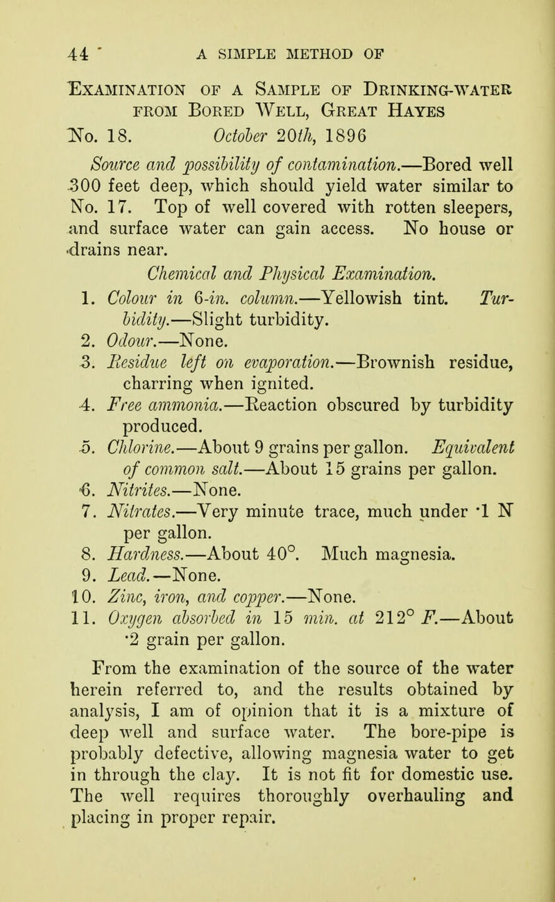 Examination of a Sample of Drinking-water from Bored Well, Great Hayes No. 18. October 20th, 1896 Source and possibility of contamination.—Bored well 300 feet deep, which should yield water similar to No. 17. Top of well covered with rotten sleepers, and surface water can gain access. No house or drains near. Chemical and Physical Examination. 1. Colour in 6-in. column.—Yellowish tint. Tur- bidity.—Slight turbidity. 2. Odour.—None. 3. Residue left on evaporation.—Brownish residue, charring when ignited. 4. Free ammonia.—Keaction obscured by turbidity produced. 5. Chlorine.—About 9 grains per gallon. Equivalent of common salt.—About 15 grains per gallon. <). Nitrites.—None. 7. Nitrates.—Very minute trace, much under *1 N per gallon. 8. Hardness.—About 40°. Much magnesia. 9. Lead.—None. 10. Zinc, iron, and copper.—None. 11. Oxygen absorbed in 15 min. at 212° F.—About •2 grain per gallon. From the examination of the source of the water herein referred to, and the results obtained by analysis, I am of opinion that it is a mixture of deep well and surface water. The bore-pipe is probably defective, allowing magnesia water to get in through the clay. It is not fit for domestic use. The well requires thoroughly overhauling and placing in proper repair.