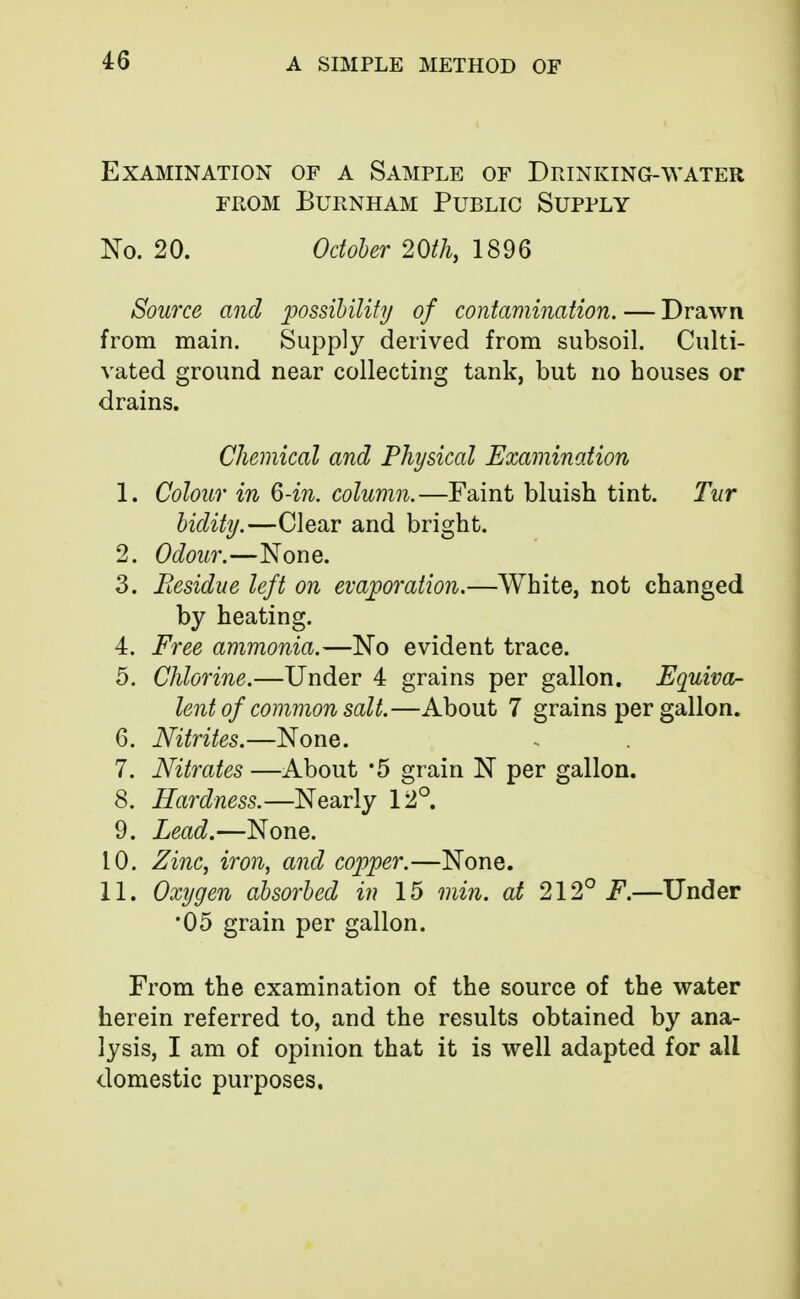 Examination of a Sample of Drinking-water from burnham public supply No. 20. October 20th, 1896 Source and possibility of contamination. — Drawn from main. Supply derived from subsoil. Culti- vated ground near collecting tank, but no bouses or drains. Chemical and Physical Examination 1. Colour in 6-in. column.—Faint bluish tint. Tur bidity.—Clear and bright. 2. Odour.—None. 3. Residue left on evaporation.—White, not changed by heating. 4. Free ammonia.—No evident trace. 5. Chlorine.—Under 4 grains per gallon. Equiva- lent of common salt.—About 7 grains per gallon. 6. Nitrites.—None. 7. Nitrates —About *5 grain N per gallon. 8. Hardness.—Nearly 12°. 9. Lead.—None. 10. Zinc, iron, and copper.—None. 11. Oxygen absorbed in 15 min. at 212°^.—Under •05 grain per gallon. From the examination of the source of the water herein referred to, and the results obtained by ana- lysis, I am of opinion that it is well adapted for all domestic purposes.