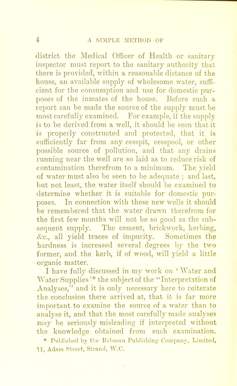 district the Medical Officer of Health or sanitary inspector must report to the sanitary authority that there is provided, within a reasonable distance of the house, an available supply of M'holesome water, suffi- cient for the consumption and use for domestic pur- poses of the inmates of the house. Before such a I'eport can be made the source of the supplj^ must be most carefully examined. For example, if the supply is to be derived from a well, it should be seen that it is properly constructed and protected, that it is sufficiently far from any cesspit, cesspool, or other possible source of pollution, and that any drains running near the well are so laid as to reduce risk of contamination therefrom to a minimum. The yield of water must also be seen to be adequate ; and last, but not least, the water itself should be examined to determine whether it is suitable for domestic pur- poses. In connection with these new Avells it should be remembered that the M'ater drawn therefrom for the first few months will not be so good as the sub- sequent supply. The cement, brickwork, kerbing, <^c., all yield traces of impurity. Sometimes the hardness is increased several degrees by the two former, and the kerb, if of Avood, will yield a little organic matter. I have full}' discussed in my work on ' Water and Water Supplies '* the subject of the Interpretation of Analyses,'^ and it is only necessary here to reiterate the conclusion there arrived at, that it is far more important to examine the source of a water than to analyse it, and that the most careful)}' made analyses may be seriously misleading if interpreted without the knowledge obtained from such examination. * I'ublislicd by tlio Kolmiiin rublisliiiiir Coniimiiy, Liniitcil, U, Adam frtrect, Stmiul, W.C.