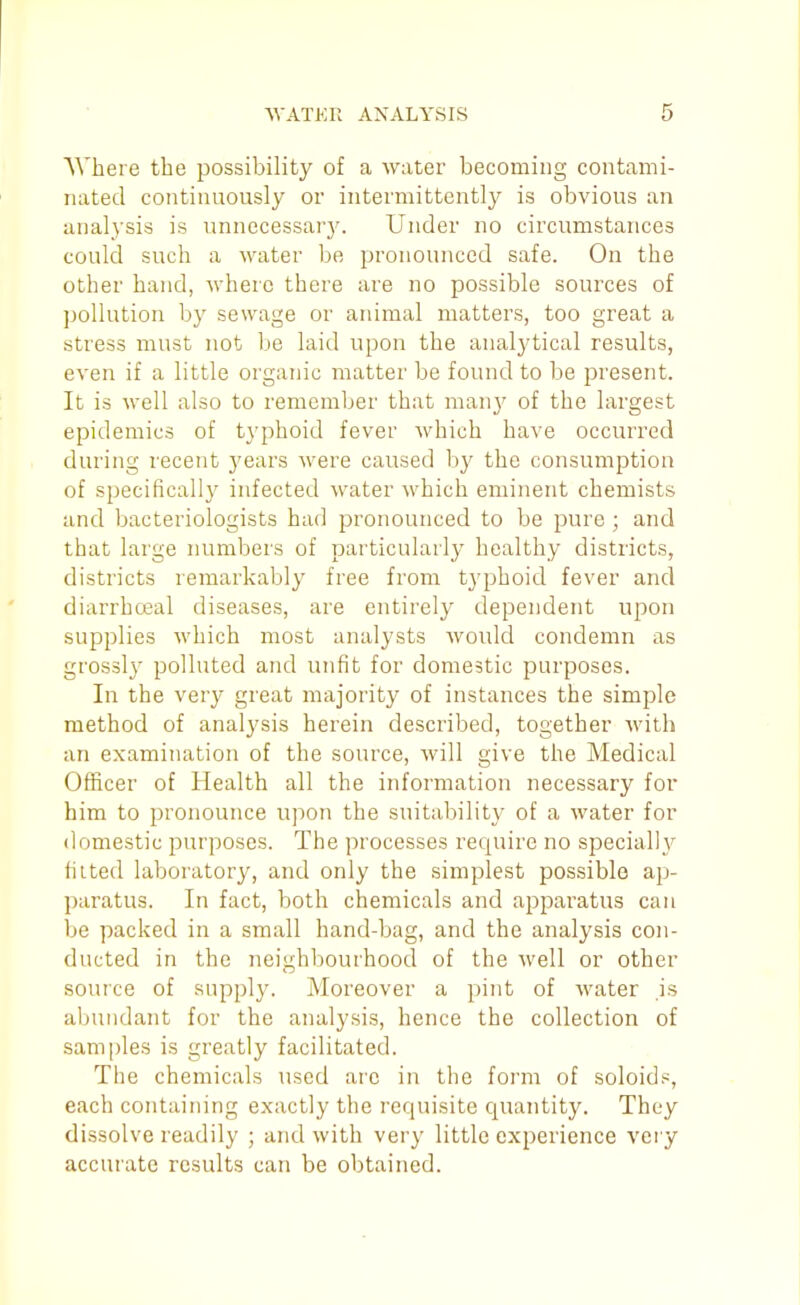 Where the possibility of a water becoming contami- nated continuously or intermittently is obvious an analysis is unnecessar3^ Under no circumstances could such a water be pronounced safe. On the other hand, where there are no possible sources of pollution by sewage or animal matters, too great a stress must not be laid upon the analytical results, even if a little organic matter be found to be present. It is well also to remember that man}^ of the largest epidemics of typhoid fever which have occurred during recent years were caused by the consumption of specifically infected water which eminent chemists and bacteriologists had pronounced to be pure ; and that large numbers of particularly healthy districts, districts remarkably free from typhoid fever and diarrhceal diseases, are entirely dependent upon supplies which most analysts would condemn as grossly polluted and unfit for domestic purposes. In the very great majority of instances the simple method of analysis herein described, together with an examination of the source, will give the Medical Oflacer of Health all the information necessary for him to pronounce upon the suitability of a water for domestic purposes. The processes require no specially tilted laboratory, and only the simplest possible ap- paratus. In fact, both chemicals and apparatus can be packed in a small hand-bag, and the analysis con- ducted in the neighbourhood of the well or other source of supply. Moreover a pint of water is abundant for the analysis, hence the collection of samples is greatly facilitated. The chemicals used are in the form of soloids, each containing exactly the requisite quantity. They dissolve readily ; and with very little experience very accurate results can be obtained.