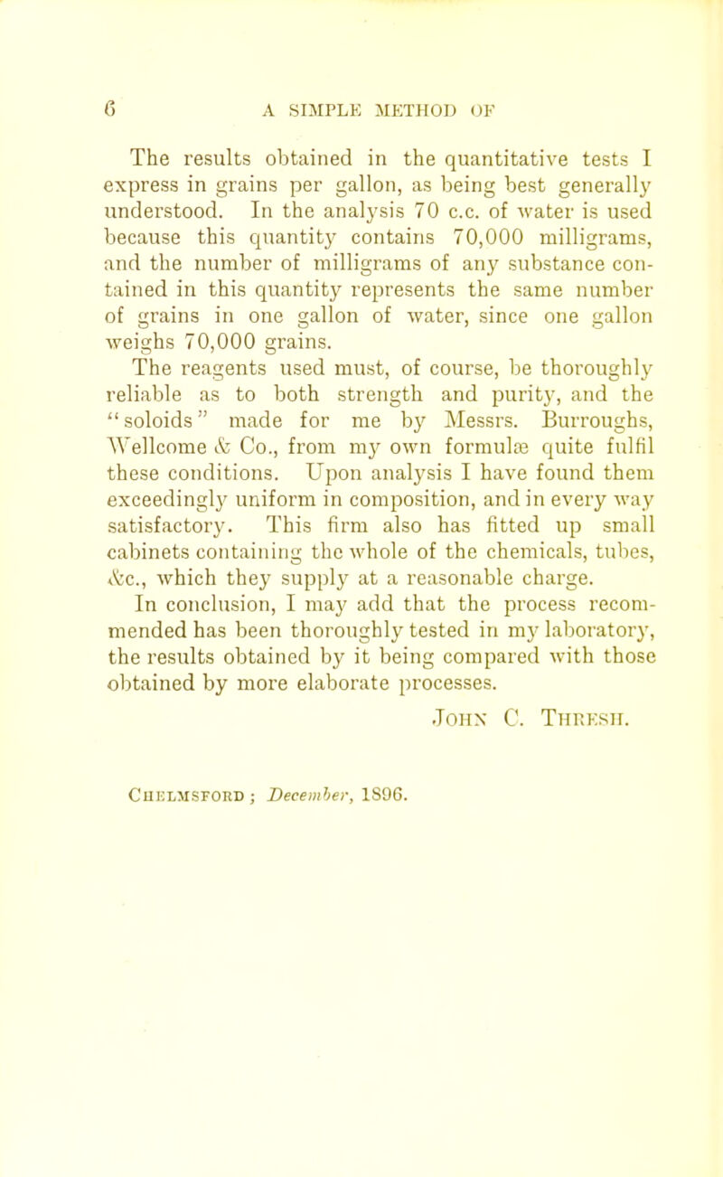 The results obtained in the quantitative tests I express in grains per gallon, as being best generally understood. In the analysis 70 c.c. of water is used because this quantity contains 70,000 milligrams, and the number of milligrams of any substance con- tained in this quantity represents the same number of grains in one gallon of water, since one gallon weighs 70,000 grains. The reagents used must, of course, be thoroughly reliable as to both strength and purity, and the soloids made for me by Messrs. Burroughs, AVellcome & Co., from m}^ own formulas quite fulfil these conditions. Upon analysis I have found them exceedingl}' uniform in composition, and in every Avay satisfactory. This firm also has fitted up small cabinets containing the whole of the chemicals, tubes, *K;c., which they supply at a reasonable charge. In conclusion, I maj' add that the process recom- mended has been thoroughly tested in my laboratory, the results obtained by it being compared with those obtained by more elaborate processes. John' C. Thrksh. Chelmsford; Becemher, 1S9G.