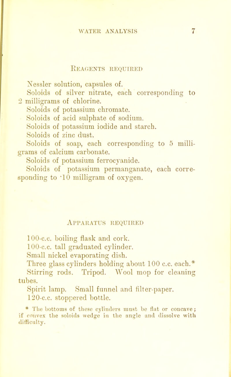 Reagents required Xessler solution, capsules of. Soloids of silver nitrate, each corresponding to 2 millio;rams of chlorine. Soloids of potassium chromate. Soloids of acid sulphate of sodium. Soloids of potassium iodide and starch. Soloids of zinc dust. Soloids of soap, each corresponding to 5 milli- grams of calcium carbonate. Soloids of potassium ferrocyanide. Soloids of potassium permanganate, each corre- sponding to 10 milligram of oxygen. Apparatus required 100-c.c. boiling flask and cork. 100-c.c. tall graduated cylinder. Small nickel evaporating dish. Three glass cylinders holding about 100 c.c. each.* Stirring rods. Tripod. Wool mop for cleaning tubes. Spirit lamp. Small funnel and filter-paper. 120-c.c. stoppered bottle. * The bottoms of these cyliiulin-s must be Hut or coucave; if eniivex the soloids wedge in the angle luid dissolve with difficulty.