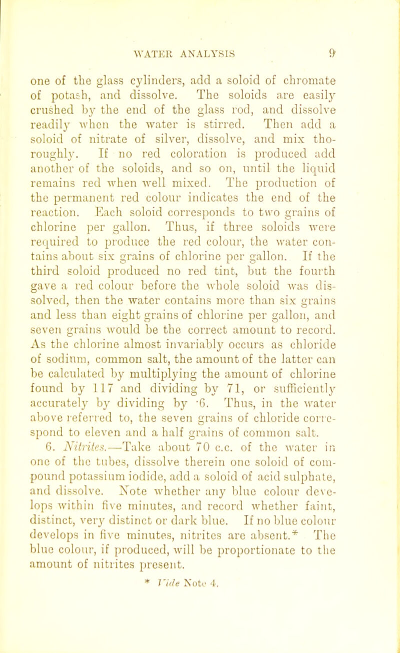 one of the glass cjdinders, add a soloid of chromate of potash, and dissolve. The soloids are easily crushed by the end of the glass rod, and dissolve readil}' when the water is stirred. Then add a soloid of nitrate of silver, dissolve, and mix tho- roughly. If no red coloration is produced add another of the soloids, and so on, until the liquid remains red when well mixed. The production of the permanent red colour indicates the end of the reaction. Each soloid corresponds to two grains of chlorine per gallon. Thus, if three soloids were required to produce the red colour, the water con- tains about six grains of chlorine per gallon. If the third soloid produced no red tint, but the fourth gave a red colour before the whole soloid was dis- solved, then the water contains more than six grains and less than eight grains of chlorine per gallon, and seven grains Avould be the correct amount to record. As the chlorine almost invariably occurs as chloride of sodinm, common salt, the amount of the latter can be calculated by multiplying the amount of chlorine found by 117 and dividing by 71, or sufficicntl}^ accurately by dividing by 6. Thus, in the water above referred to, the seven grains of chloride corre- spond to eleven and a half grains of common salt. 6. NitviteA.—Take about 70 c.c. of the water in one of the tubes, dissolve therein one soloid of com- pound potassium iodide, add a soloid of acid sulphate, and dissolve. Note whether any blue colour deve- lops within five minutes, and record whether faint, distinct, very distinct or dark blue. If no blue colour develops in five minutes, nitrites arc absent.* The blue colour, if produced, will l)e proportionate to the amount of nitrites present.