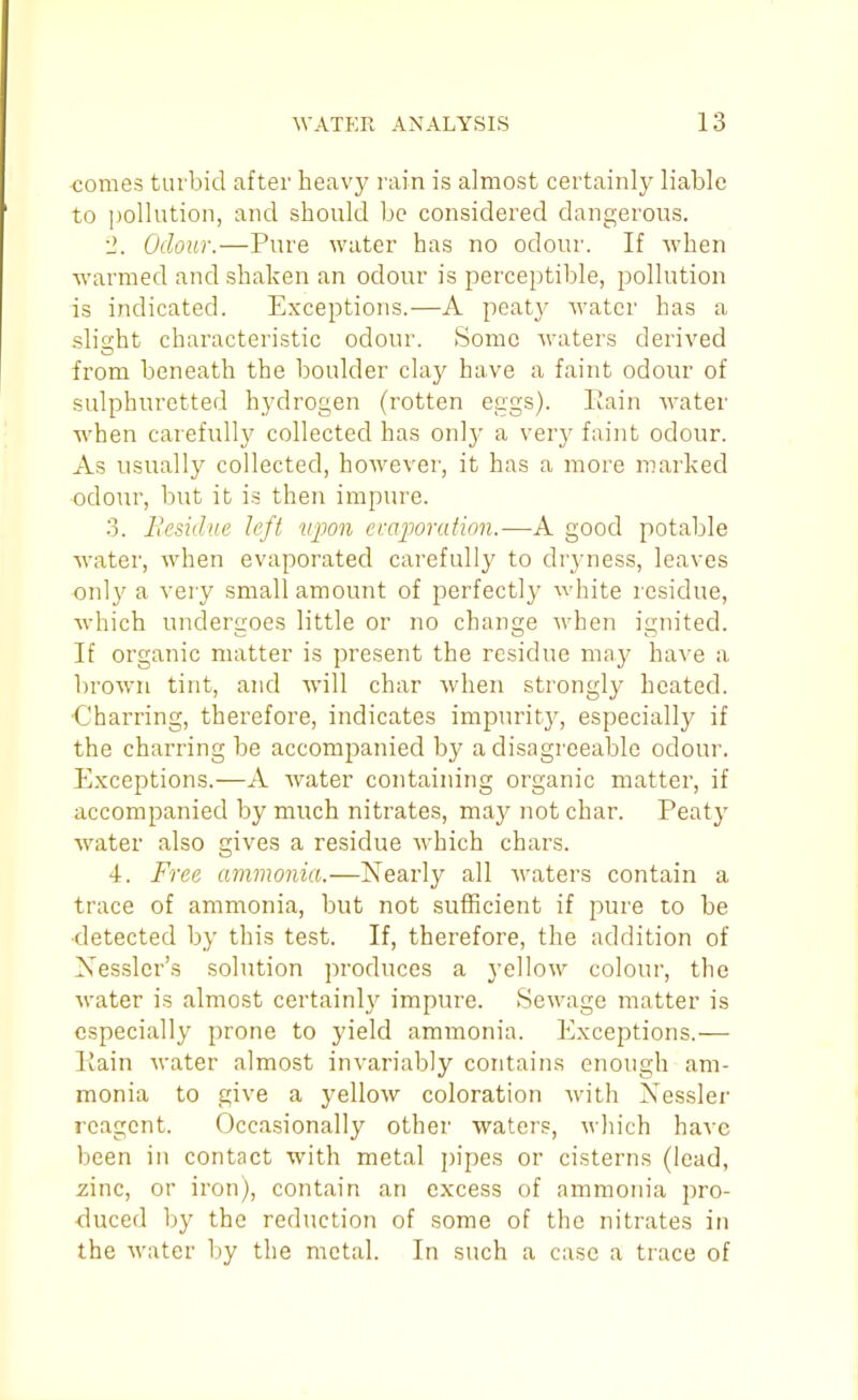 monies turbid after heavy rain is almost certainly liable to pollution, and should be considered dangerous. •2. Odour.—Pure water has no odour. If when warmed and shaken an odour is perceptible, pollution is indicated. Exceptions.—A peat}- water has a slischt characteristic odour. Some waters derived from beneath the boulder clay have a faint odour of sulphuretted hydrogen (rotten eggs). Eain Avater when carefully collected has only a very faint odour. As usually collected, however, it has a more marked odour, but it is then impure. 3. liesidue left vpon ccajMrafion.—A good potable water, when evaporated carefully to dryness, leaves only a very small amount of perfectly white residue, which undergoes little or no change when ignited. If organic matter is present the residue may have a brown tint, and will char when strongly heated. Charring, therefore, indicates impurit}', especially if the charring be accompanied by a disagreeable odour. Exceptions.—A Avater containing organic matter, if accompanied by much nitrates, may not char. Peaty w^ater also gives a residue which chars. 4. Free ammonia.—Nearly all waters contain a trace of ammonia, but not sufficient if pure to be detected by this test. If, therefore, the addition of Xessler's solution produces a yellow colour, the water is almost certainly impure. Sewage matter is especially prone to yield ammonia. Exceptions.— Kain water almost invariably contains enough am- monia to give a yellow coloration with Xessler reagent. Occasionally other waters, which have been in contact with metal pipes or cisterns (lead, zinc, or iron), contain an excess of ammonia pro- duced by the reduction of some of the nitrates in the water by the metal. In such a case a trace of