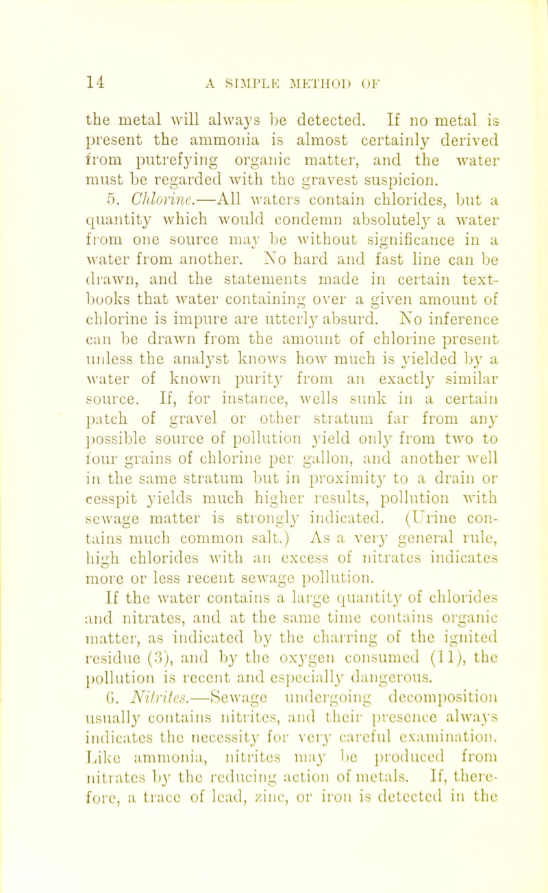 the metal ■will always be detected. If no metal is present the ammonia is almost certainly derived from putrefj'ing organic matter, and the water must be regarded with the gravest suspicion. 5. Chlorine.—All Avaters contain chlorides, but a quantity which would condemn absolutelj^ a water from one source may be without significance in a water from another. Xo hard and fast line can be drawn, and the statements made in certain text- books that water containing over a given amount of chlorine is impure are utterly absurd. ISTo inference can be drawn from the amount of chlorine present unless the analj^st knows how much is yielded by a water of known purity from an exactlj' similar source. If, for instance, wells sunk in a certain patch of gravel or other stratum far from any possible source of pollution yield onl}' from two to four grains of chlorine per gallon, and another Avell in the same stratum but in proximity to a drain or cesspit yields much higher results, pollution with sewage matter is strongly indicated. (Urine con- tains much common salt.) As a vcr^^ general rule, hiuh chlorides with an excess of nitrates indicates more or less recent sewage pollution. If the water contains a large quantity of chlorides and nitrates, and at the same time contains organic matter, as indicated by the charring of the ignited residue (3), and by the oxygen consumed (11), the pollution is recent and especially dangerous. G. AHlriics.—Sewage undergoing decomposition usuall}' contains nitrites, and their presence always indicates the necessity for very cai'cfnl e.vamination. I.iiko ammonia, nitrites ma}' be i)roduced from nitrates by the reducing action of metals. If, there- fore, a trace of lead, zinc, or iron is detected in the