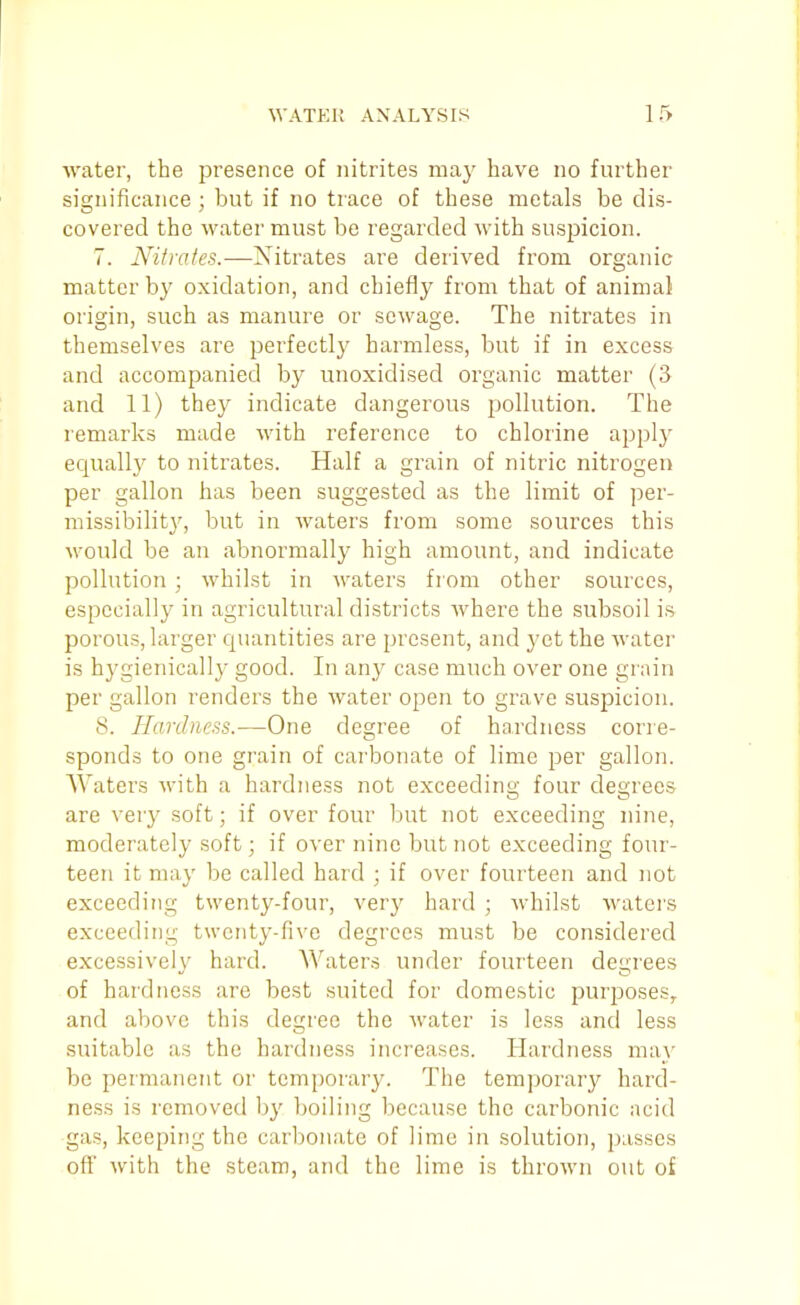 water, the presence of nitrites may have no further significance ; but if no trace of these metals be dis- covered the water must be regarded with suspicion. 7. Nifrates.—Nitrates are derived from organic matter by oxidation, and chiefly from that of animal origin, such as manure or sewage. The nitrates in themselves are perfectly harmless, but if in excess and accompanied by unoxidised organic matter (3 and 11) they indicate dangerous pollution. The remarks made with reference to chlorine apply equally to nitrates. Half a grain of nitric nitrogen per gallon has been suggested as the limit of per- missibilit}', but in waters from some sources this would be an abnormally high amount, and indicate pollution ; whilst in waters from other sources, especially in agricultural districts Avhere the subsoil is porous, larger quantities are present, and yet the water is hygienically good. In any case much over one grain per gallon renders the water open to grave suspicion. 8. Hardness.—One degree of hardness corre- sponds to one grain of carbonate of lime per gallon. Waters with a hardness not exceeding four degrees are very soft; if over four but not exceeding nine, moderately soft; if over nine but not exceeding four- teen it may be called hard ; if over fourteen and not exceeding twenty-four, very hard ; whilst waters exceeding twenty-five degrees must be considered excessively hard. Waters under fourteen degrees of hardness are best suited for domestic purposes, and above this degree the water is less and less suitable as the hardness increases. Hardness may be permanent or temporary. The temporary hard- ness is removed by boiling because the carbonic acid gas, keeping the carbonate of lime in solution, passes off with the steam, and the lime is thrown out of